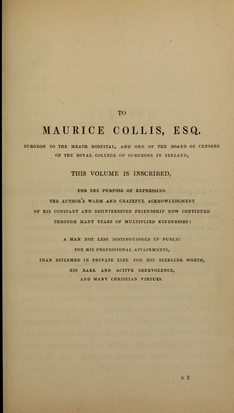 TO MAURICE COLLIS, ESQ. SURGEON TO THE MEATH HOSPITAL, AND ONE OF THE BOARD OF CENSORS OF THE ROYAL COLLEGE OF SURGEONS IN IRELAND, THIS VOLUME IS INSCRIBED, FOR THE PURPOSE OF EXPRESSING THE AUTHOR'S WARM AND GRATEFUL ACKNOWLEDGMENT OF HIS CONSTANT AND DISINTERESTED FRIENDSHIP NOW CONTINUED THROUGH MANY YEARS OF MULTIPLIED KINDNESSES : A MAN NOT LESS DISTINGUISHED IN PUBLIC FOR HIS PROFESSIONAL ATTAINMENTS, THAN ESTEEMED IN PRIVATE LIFE TOR HIS STERLING WORTH, HIS RARE AND ACTIVE BENEVOLENCE, ,\ND MANY CHRISTIAN VIRTUES.