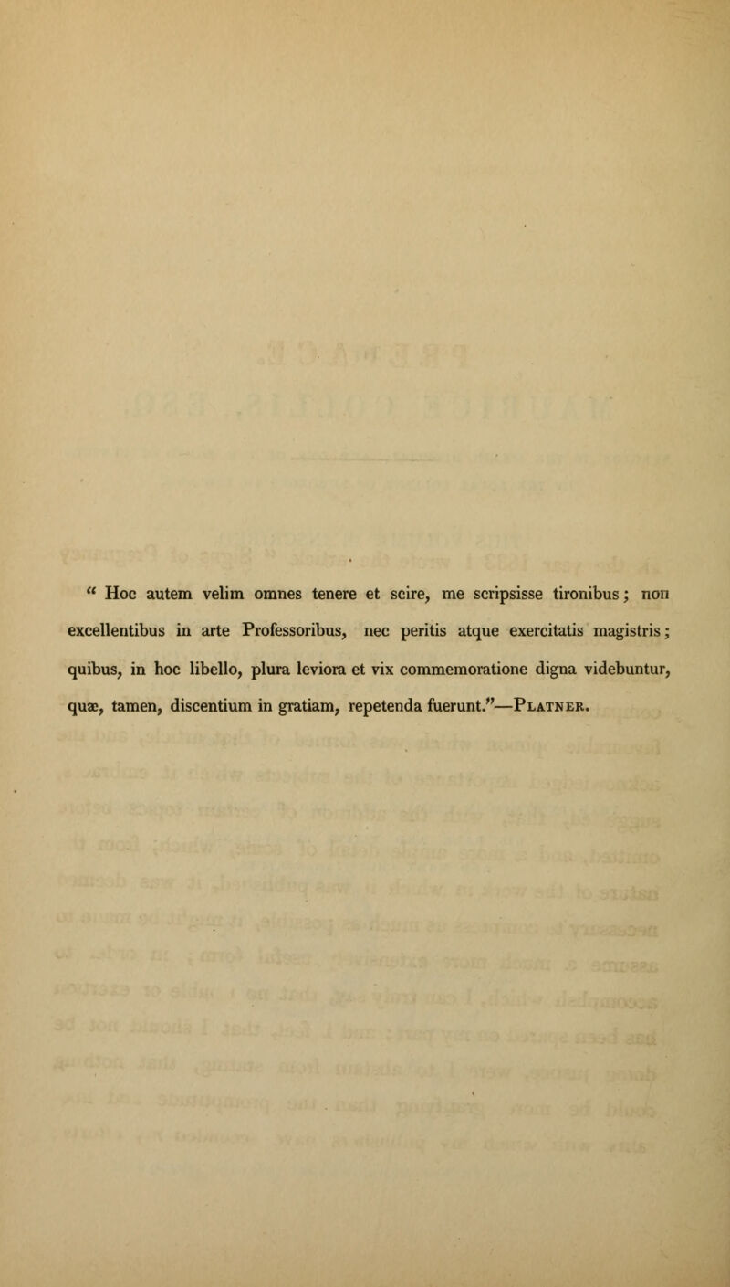 Hoc autem velim omnes tenere et scire, me scripsisse tironibus; non excellentibus in arte Professoribus, nee peritis atque exercitatis magistris; quibus, in hoc libello, plura leviora et vix commemoratione digna videbuntur, quae, tamen, discentium in gratiam, repetenda fuerunt.—Platner.