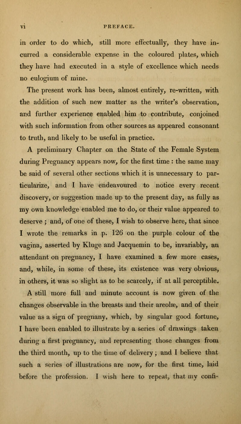 in order to do which, still more effectually, they have in- curred a considerable expense in the coloured plates, which they have had executed in a style of excellence which needs no eulogium of mine. The present work has been, almost entirely, re-written, with the addition of such new matter as the writer's observation, and further experience enabled him to contribute, conjoined with such information from other sources as appeared consonant to truth, and likely to be useful in practice. A preliminary Chapter on the State of the Female System during Pregnancy appears now, for the first time : the same may be said of several other sections which it is unnecessary to par- ticularize, and I have endeavoured to notice every recent discovery, or suggestion made up to the present day, as fully as my own knowledge enabled me to do, or their value appeared to deserve ; and, of one of these, I wish to observe here, that since I wrote the remarks in p. 126 on the purple colour of the vagina, asserted by Kluge and Jacquemin to be, invariably, an attendant on pregnancy, I have examined a few more cases, and, while, in some of these, its existence was very obvious, in others, it was so slight as to be scarcely, if at all perceptible. A still more full and minute account is now given of the changes observable in the breasts and their areolae, and of their value as a sign of pregnany, which, by singular good fortune, I have been enabled to illustrate by a series of drawings taken during a first pregnancy, and representing those changes from the third month, up to the time of delivery; and I believe that such a series of illustrations are now, for the first time, laid before the profession. I wish here to repeat, that my confi-