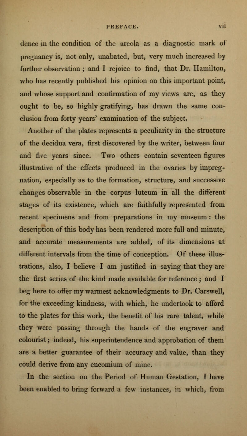 dence in the condition of the areola as a diagnostic mark of pregnancy is, not only, unabated, but, very much increased by further observation ; and I rejoice to find, that Dr. Hamilton, who has recently published his opinion on this important point, and whose support and confirmation of my views are, as they ought to be, so highly gratifying, has drawn the same con- clusion from forty years' examination of the subject. Another of the plates represents a peculiarity in the structure of the decidua vera, first discovered by the writer, between four and five years since. Two others contain seventeen figures illustrative of the effects produced in the ovaries by impreg- nation, especially as to the formation, structure, and successive changes observable in the corpus luteum in all the different stages of its existence, which are faithfully represented from recent specimens and from preparations in my museum : the description of this body has been rendered more full and minute, and accurate measurements are added, of its dimensions at different intervals from the time of conception. Of these illus- trations, also, I believe I am justified in saying that they are the first series of the kind made available for reference ; and I beg here to offer my warmest acknowledgments to Dr. Carswell, for the exceeding kindness, with which, he undertook to afford to the plates for this work, the benefit of his rare talent, while they were passing through the hands of the engraver and colourist; indeed, his superintendence and approbation of them are a better guarantee of their accuracy and value, than they could derive from any encomium of mine. In the section on the Period of Human Gestation, I have been enabled to bring forward a few instances, in which, from