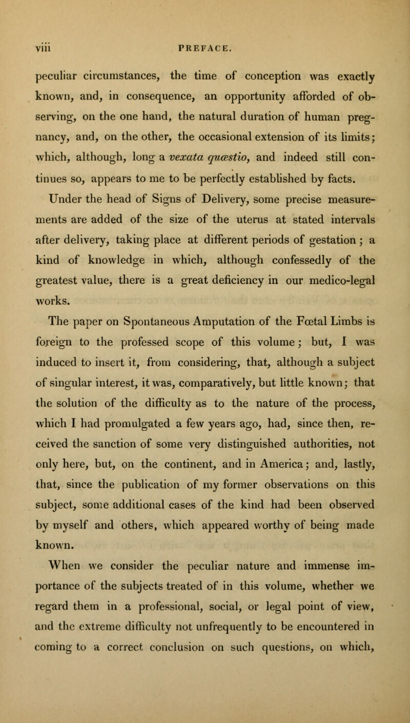 peculiar circumstances, the time of conception was exactly known, and, in consequence, an opportunity afforded of ob- serving, on the one hand, the natural duration of human preg- nancy, and, on the other, the occasional extension of its limits; which, although, long a vexata qucestio, and indeed still con- tinues so, appears to me to be perfectly established by facts. Under the head of Signs of Delivery, some precise measure- ments are added of the size of the uterus at stated intervals after delivery, taking place at different periods of gestation ; a kind of knowledge in which, although confessedly of the greatest value, there is a great deficiency in our medico-legal works. The paper on Spontaneous Amputation of the Foetal Limbs is foreign to the professed scope of this volume ; but, I was induced to insert it, from considering, that, although a subject of singular interest, it was, comparatively, but little known; that the solution of the difficulty as to the nature of the process, which I had promulgated a few years ago, had, since then, re- ceived the sanction of some very distinguished authorities, not only here, but, on the continent, and in America; and, lastly, that, since the publication of my former observations on this subject, some additional cases of the kind had been observed by myself and others, which appeared worthy of being made known. When we consider the peculiar nature and immense im- portance of the subjects treated of in this volume, whether we regard them in a professional, social, or legal point of view, and the extreme difficulty not unfrequently to be encountered in coming to a correct conclusion on such questions, on which,