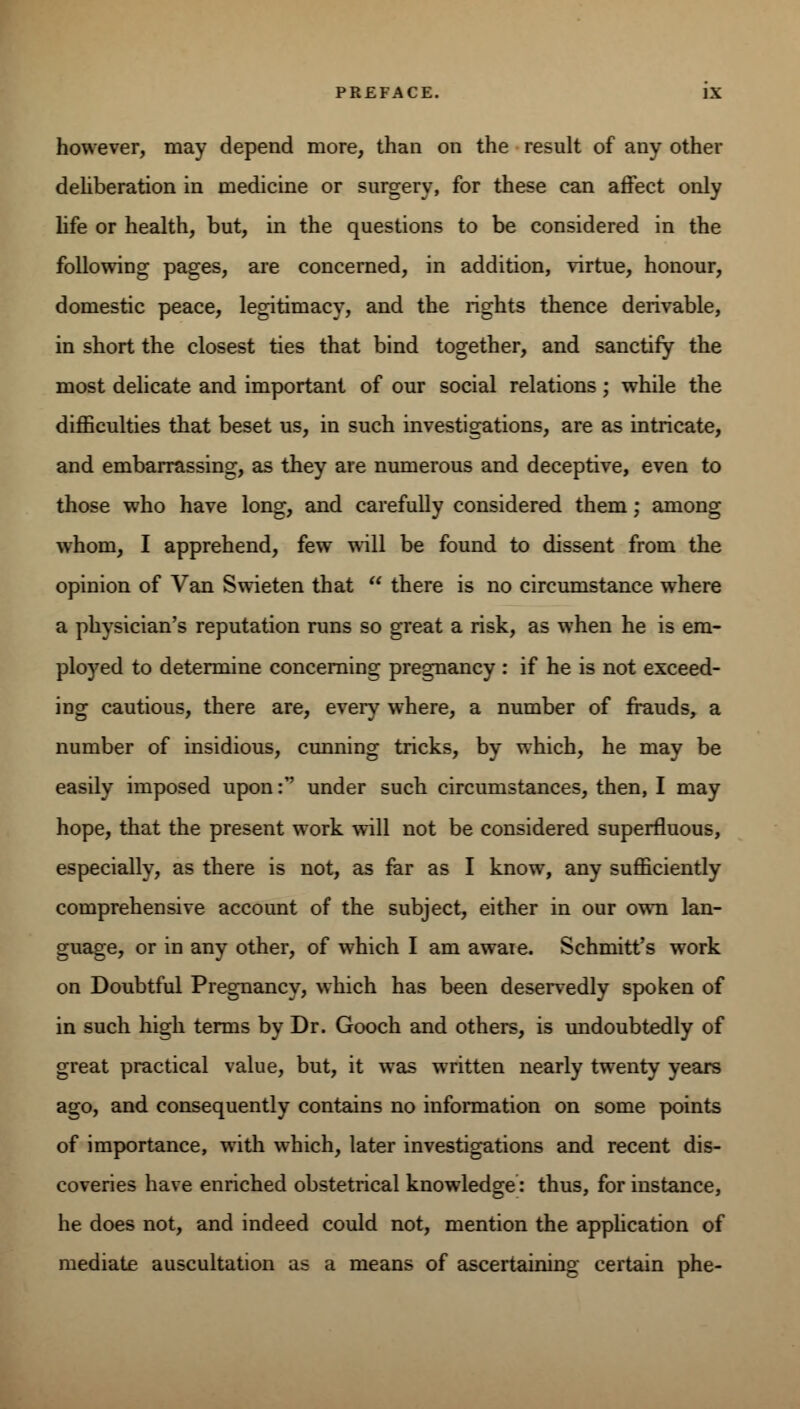 however, may depend more, than on the result of any other deliberation in medicine or surgery, for these can affect only life or health, but, in the questions to be considered in the following pages, are concerned, in addition, virtue, honour, domestic peace, legitimacy, and the rights thence derivable, in short the closest ties that bind together, and sanctify the most delicate and important of our social relations ; while the difficulties that beset us, in such investigations, are as intricate, and embarrassing, as they are numerous and deceptive, even to those who have long, and carefully considered them; among whom, I apprehend, few will be found to dissent from the opinion of Van Swieten that  there is no circumstance where a physician's reputation runs so great a risk, as when he is em- ployed to determine concerning pregnancy : if he is not exceed- ing cautious, there are, even7 where, a number of frauds, a number of insidious, cunning tricks, by which, he may be easily imposed upon: under such circumstances, then, I may hope, that the present work will not be considered superfluous, especially, as there is not, as far as I know, any sufficiently comprehensive account of the subject, either in our own lan- guage, or in any other, of which I am aware. Schmitt's work on Doubtful Pregnancy, which has been deservedly spoken of in such high terms by Dr. Gooch and others, is undoubtedly of great practical value, but, it was written nearly twenty years ago, and consequently contains no information on some points of importance, with which, later investigations and recent dis- coveries have enriched obstetrical knowledge: thus, for instance, he does not, and indeed could not, mention the application of mediate auscultation as a means of ascertaining certain phe-