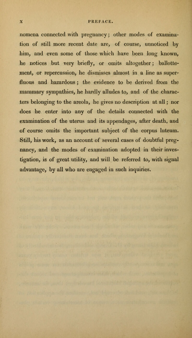 nomena connected with pregnancy; other modes of examina- tion of still more recent date are, of course, unnoticed by him, and even some of those which have been long known, he notices but very briefly, or omits altogether; ballotte- ment, or repercussion, he dismisses almost in a line as super- fluous and hazardous; the evidence to be derived from the mammary sympathies, he hardly alludes to, and of the charac- ters belonging to the areola, he gives no description at all; nor does he enter into any of the details connected with the examination of the uterus and its appendages, after death, and of course omits the important subject of the corpus luteum. Still, his work, as an account of several cases of doubtful preg- nancy, and the modes of examination adopted in their inves- tigation, is of great utility, and will be referred to, with signal advantage, by all who are engaged in such inquiries.