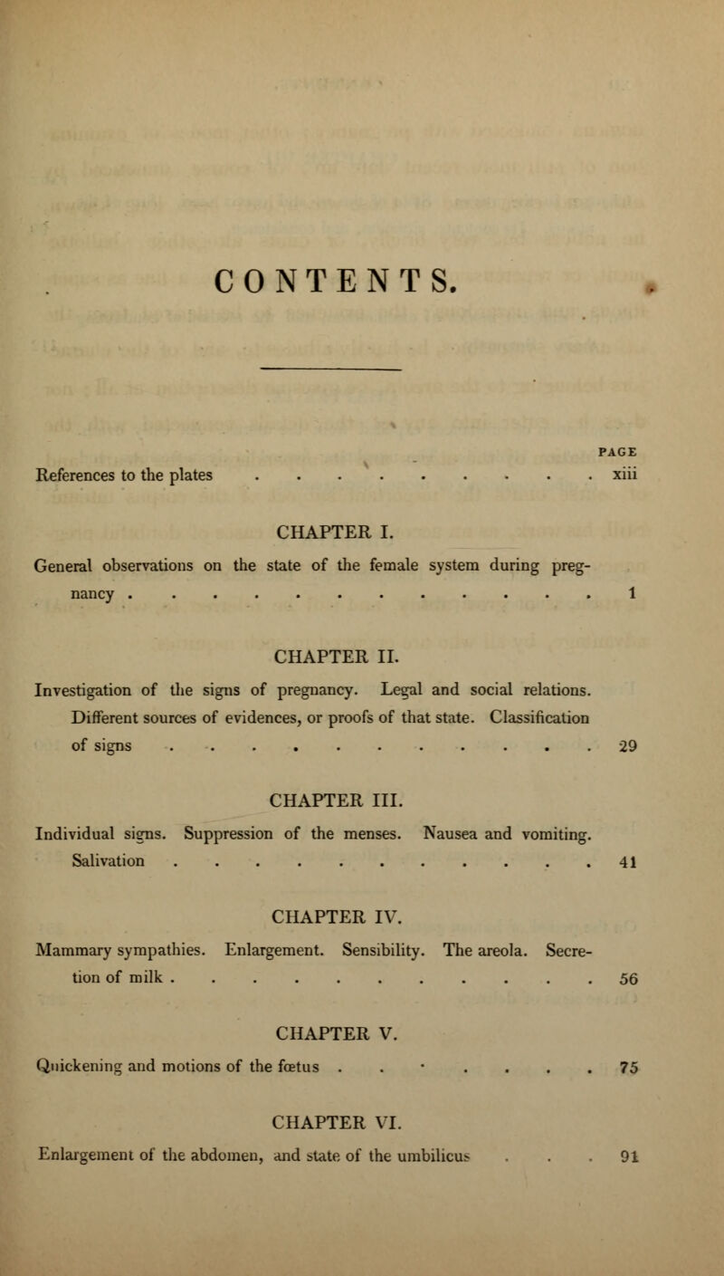 CONTENTS. PAGE References to the plates xiii CHAPTER I. General observations on the state of the female system during preg- nancy 1 CHAPTER II. Investigation of the signs of pregnancy. Legal and social relations. Different sources of evidences, or proofs of that state. Classification of signs 29 CHAPTER III. Individual signs. Suppression of the menses. Nausea and vomiting. Salivation 41 CHAPTER IV. Mammary sympathies. Enlargement. Sensibility. The areola. Secre- tion of milk ........... 56 CHAPTER V. Quickening and motions of the foetus ..'.... 75 CHAPTER VI. Enlargement of the abdomen, and state of the umbilicus ... 91