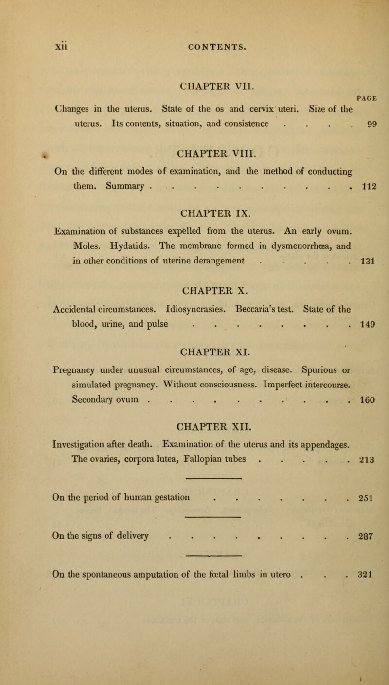 CHAPTER VII. PAGE Changes in the uterus. State of the os and cervix uteri. Size of the uterus. Its contents, situation, and consistence .... 99 CHAPTER VIII. On the different modes of examination, and the method of conducting them. Summary 112 CHAPTER IX. Examination of substances expelled from the uterus. An early ovum. Moles. Hydatids. The membrane formed in dysmenorrhcea, and in other conditions of uterine derangement 131 CHAPTER X. Accidental circumstances. Idiosyncrasies. Beccaria's test. State of the blood, urine, and pulse 149 CHAPTER XI. Pregnancy under unusual circumstances, of age, disease. Spurious or simulated pregnancy. Without consciousness. Imperfect intercourse. Secondary ovum 160 CHAPTER XII. Investigation after death. Examination of the uterus and its appendages. The ovaries, corpora lutea, Fallopian tubes 213 On the period of human gestation 251 On the signs of delivery 287 On the spontaneous amputation of the fatal limbs in utero . . .321