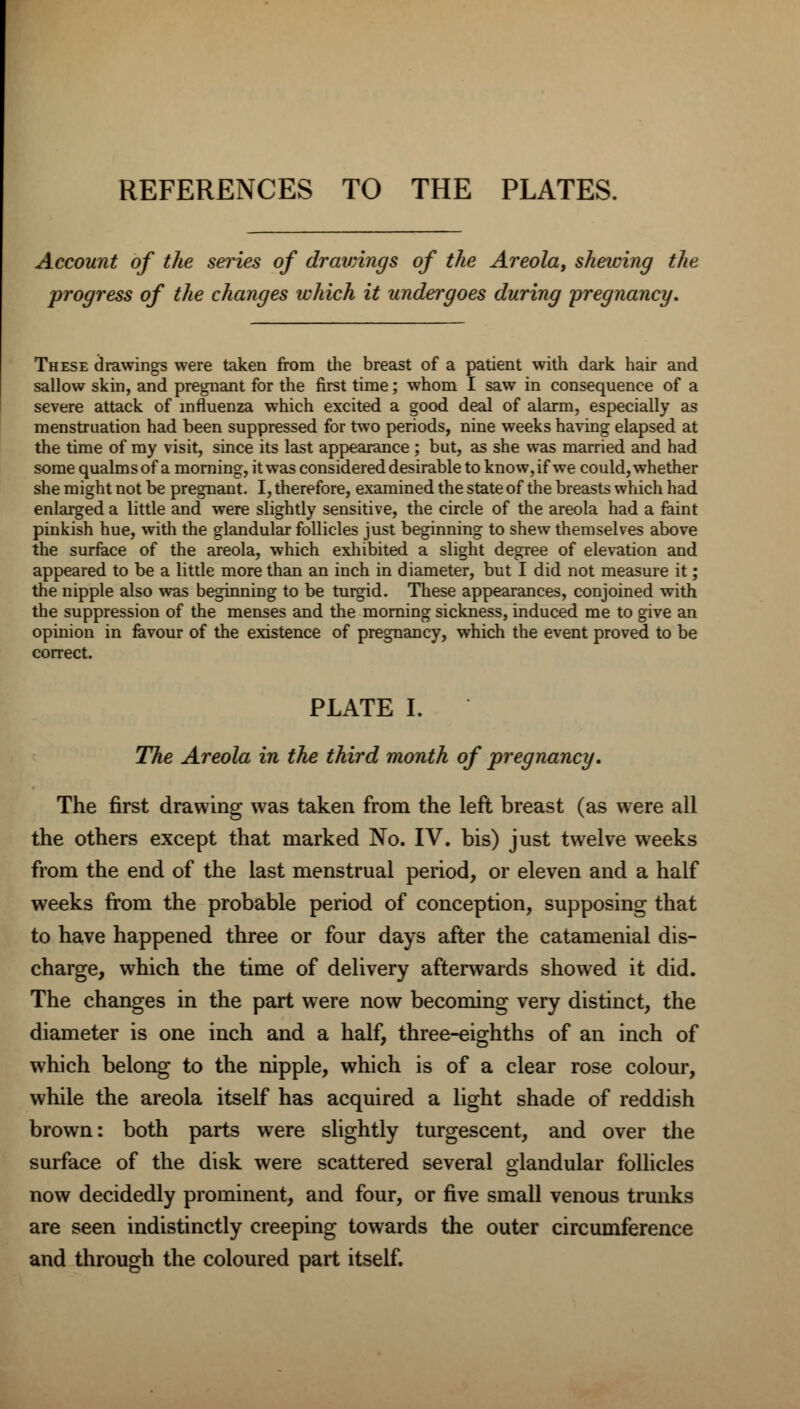 REFERENCES TO THE PLATES. Account of the series of drawings of the Areola, shelving the progress of the changes which it undergoes during pregnancy. These drawings were taken from the breast of a patient with dark hair and sallow skin, and pregnant for the first time; whom I saw in consequence of a severe attack of influenza which excited a good deal of alarm, especially as menstruation had been suppressed for two periods, nine weeks having elapsed at the time of my visit, since its last appearance; but, as she was married and had some qualms of a morning, it was considered desirable to know, if we could, whether she might not be pregnant. I, therefore, examined the state of the breasts which had enlarged a little and were slightly sensitive, the circle of the areola had a faint pinkish hue, with the glandular follicles just beginning to shew themselves above the surface of the areola, which exhibited a slight degree of elevation and appeared to be a little more than an inch in diameter, but I did not measure it; the nipple also was beginning to be turgid. These appearances, conjoined with the suppression of the menses and the morning sickness, induced me to give an opinion in favour of the existence of pregnancy, which the event proved to be correct. PLATE I. The Areola in the third month of pregnancy. The first drawing was taken from the left breast (as were all the others except that marked No. IV. bis) just twelve weeks from the end of the last menstrual period, or eleven and a half weeks from the probable period of conception, supposing that to have happened three or four days after the catamenial dis- charge, which the time of delivery afterwards showed it did. The changes in the part were now becoming very distinct, the diameter is one inch and a half, three-eighths of an inch of which belong to the nipple, which is of a clear rose colour, while the areola itself has acquired a light shade of reddish brown: both parts were slightly turgescent, and over the surface of the disk were scattered several glandular follicles now decidedly prominent, and four, or five small venous trunks are seen indistinctly creeping towards the outer circumference and through the coloured part itself.