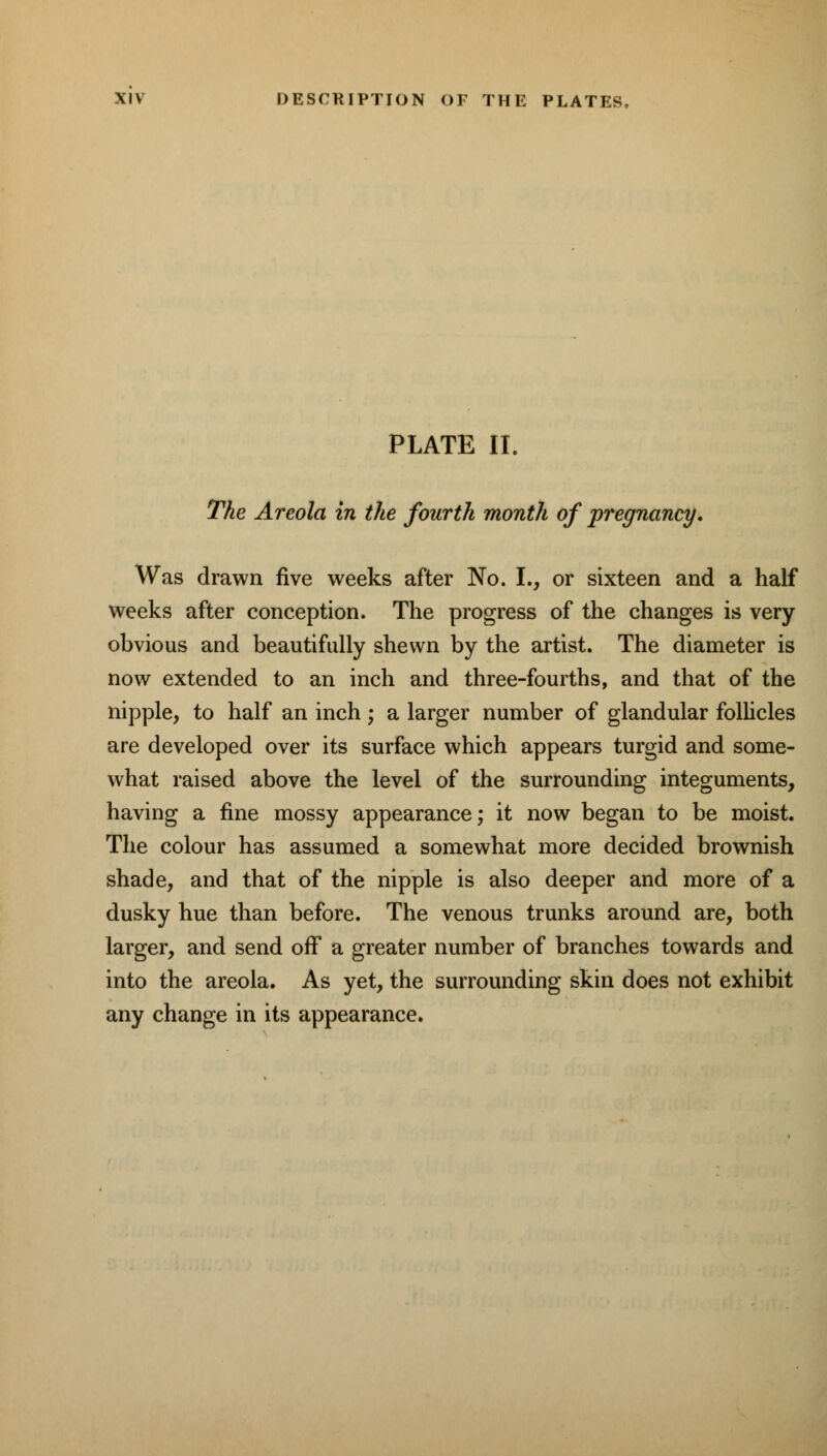 XIV DESCRIPTION OF THE PLATES, PLATE II. The Areola in the fourth month of pregnancy. Was drawn five weeks after No. I., or sixteen and a half weeks after conception. The progress of the changes is very obvious and beautifully shewn by the artist. The diameter is now extended to an inch and three-fourths, and that of the nipple, to half an inch ; a larger number of glandular follicles are developed over its surface which appears turgid and some- what raised above the level of the surrounding integuments, having a fine mossy appearance; it now began to be moist. The colour has assumed a somewhat more decided brownish shade, and that of the nipple is also deeper and more of a dusky hue than before. The venous trunks around are, both larger, and send off a greater number of branches towards and into the areola. As yet, the surrounding skin does not exhibit any change in its appearance.