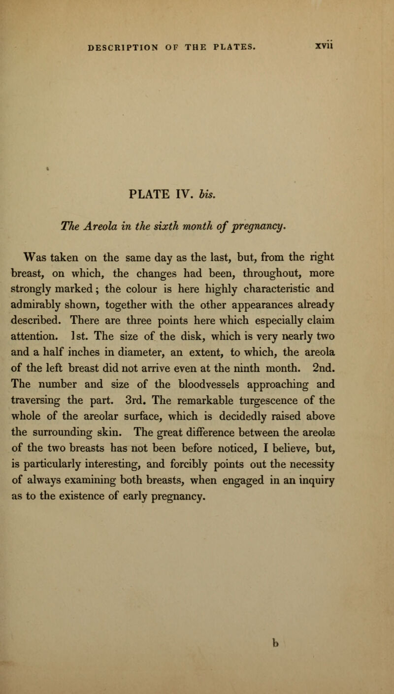 DESCRIPTION OF THE PLATES. XVII PLATE IV. bis. The Areola in the sixth month of pregnancy. Was taken on the same day as the last, but, from the right breast, on which, the changes had been, throughout, more strongly marked; the colour is here highly characteristic and admirably shown, together with the other appearances already described. There are three points here which especially claim attention. 1 st. The size of the disk, which is very nearly two and a half inches in diameter, an extent, to which, the areola of the left breast did not arrive even at the ninth month. 2nd. The number and size of the bloodvessels approaching and traversing the part. 3rd. The remarkable turgescence of the whole of the areolar surface, which is decidedly raised above the surrounding skin. The great difference between the areolae of the two breasts has not been before noticed, I believe, but, is particularly interesting, and forcibly points out the necessity of always examining both breasts, when engaged in an inquiry as to the existence of early pregnancy.