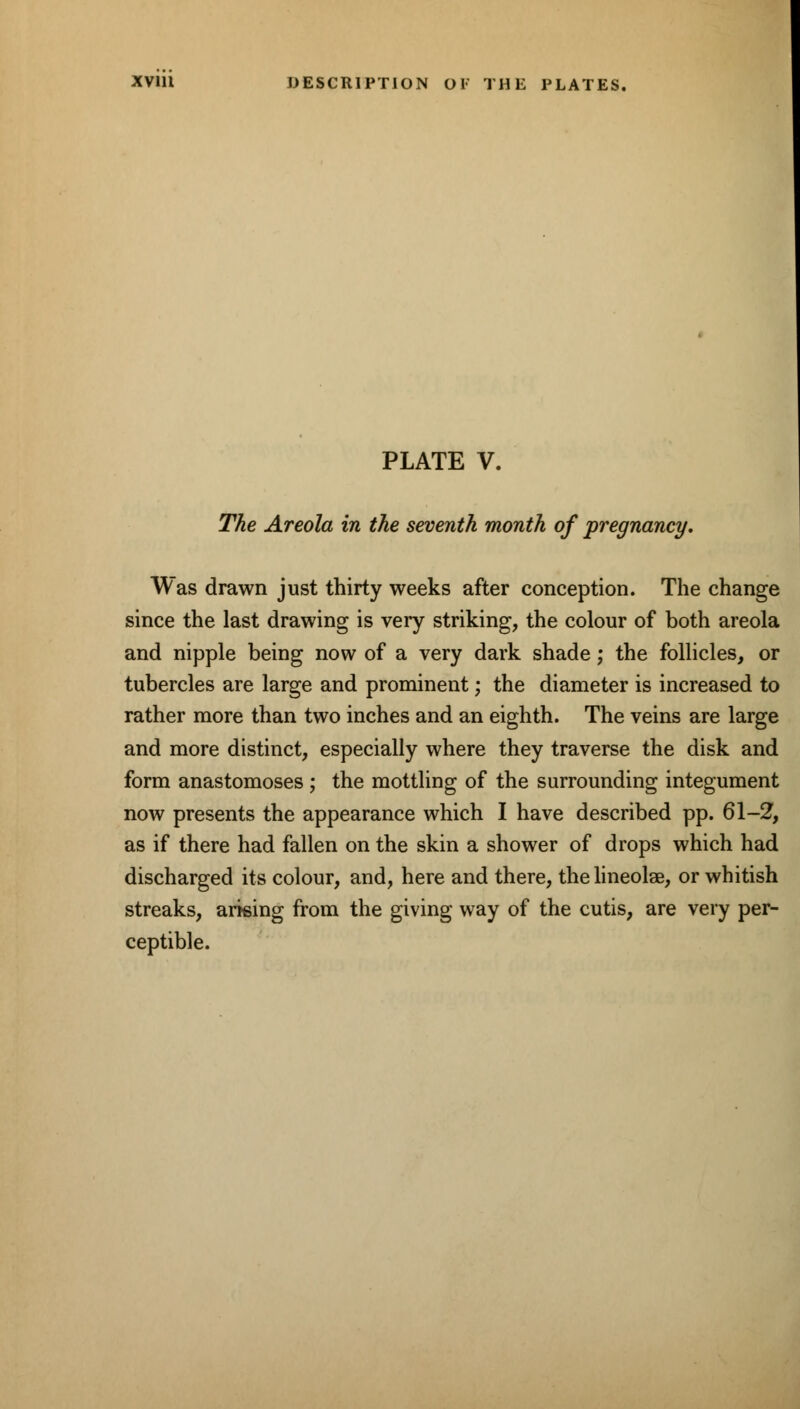 PLATE V. The Areola in the seventh month of pregnane]/. Was drawn just thirty weeks after conception. The change since the last drawing is very striking, the colour of both areola and nipple being now of a very dark shade; the follicles, or tubercles are large and prominent; the diameter is increased to rather more than two inches and an eighth. The veins are large and more distinct, especially where they traverse the disk and form anastomoses; the mottling of the surrounding integument now presents the appearance which I have described pp. 61-2, as if there had fallen on the skin a shower of drops which had discharged its colour, and, here and there, thelineolae, or whitish streaks, arising from the giving way of the cutis, are very per- ceptible.