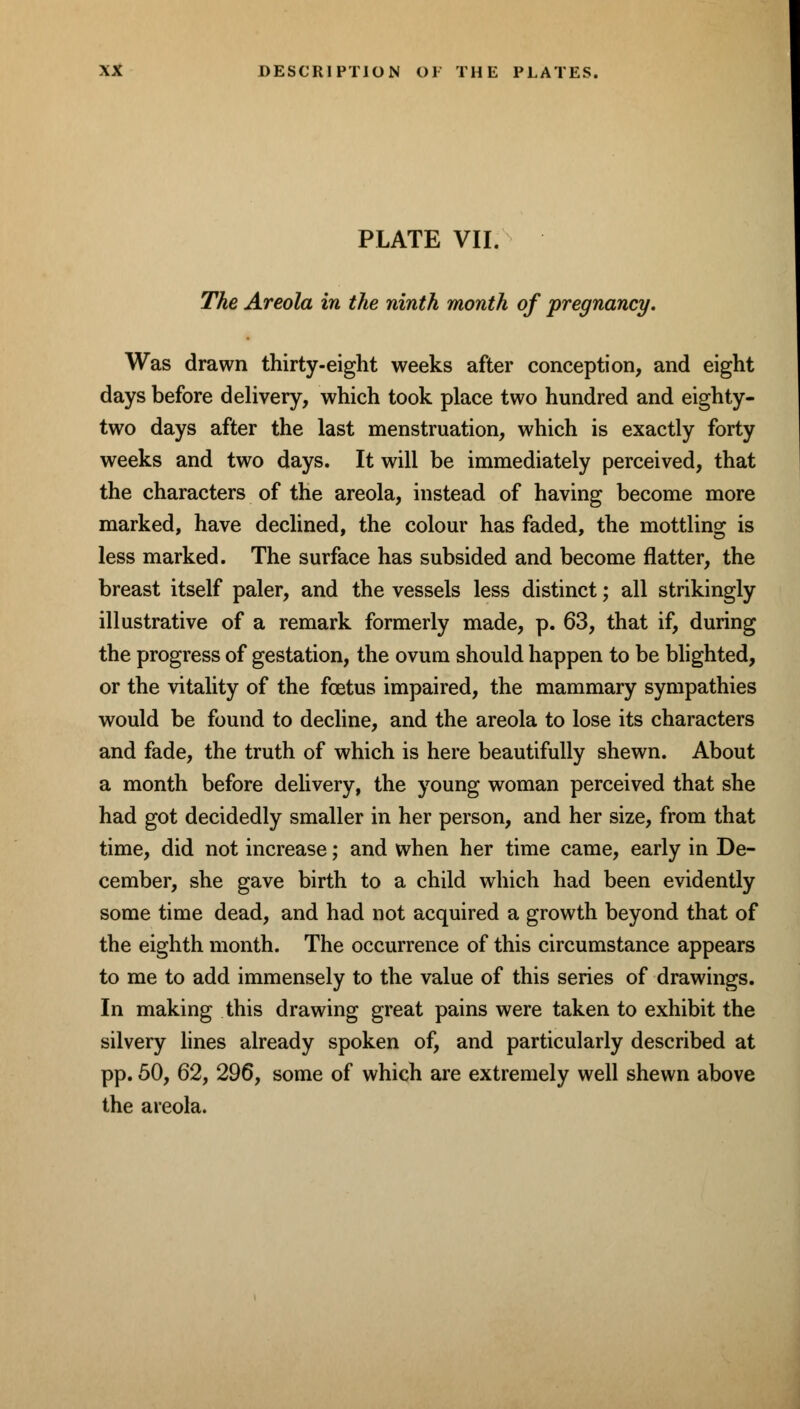 PLATE VII. The Areola in the ninth month of pregnancy. Was drawn thirty-eight weeks after conception, and eight days before delivery, which took place two hundred and eighty- two days after the last menstruation, which is exactly forty weeks and two days. It will be immediately perceived, that the characters of the areola, instead of having become more marked, have declined, the colour has faded, the mottling is less marked. The surface has subsided and become flatter, the breast itself paler, and the vessels less distinct; all strikingly illustrative of a remark formerly made, p. 63, that if, during the progress of gestation, the ovum should happen to be blighted, or the vitality of the fcetus impaired, the mammary sympathies would be found to decline, and the areola to lose its characters and fade, the truth of which is here beautifully shewn. About a month before delivery, the young woman perceived that she had got decidedly smaller in her person, and her size, from that time, did not increase; and when her time came, early in De- cember, she gave birth to a child which had been evidently some time dead, and had not acquired a growth beyond that of the eighth month. The occurrence of this circumstance appears to me to add immensely to the value of this series of drawings. In making this drawing great pains were taken to exhibit the silvery lines already spoken of, and particularly described at pp. 50, 62, 296, some of which are extremely well shewn above the areola.