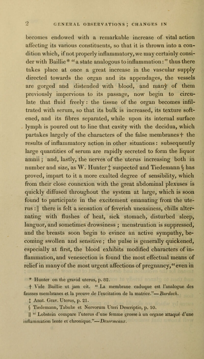 becomes endowed with a remarkable increase of vital action affecting its various constituents, so that it is thrown into a con- dition which, if not properly inflammatory, we may certainly consi- der with Baillie *  a state analogous to inflammation: thus there takes place at once a great increase in the vascular supply directed towards the organ and its appendages, the vessels are gorged and distended with blood, and many of them previously impervious to its passage, now begin to circu- late that fluid freely : the tissue of the organ becomes infil- trated with serum, so that its bulk is increased, its texture soft- ened, and its fibres separated, while upon its internal surface lymph is poured out to line that cavity with the decidua, which partakes largely of the characters of the false membranes + the results of inflammatory action in other situations : subsequently large quantities of serum are rapidly secreted to form the liquor amnii; and, lastly, the nerves of the uterus increasing both in number and size, as W. Hunter 1 suspected and Tiedemann § has proved, impart to it a more exalted degree of sensibility, which from their close connexion with the great abdominal plexuses is quickly diffused throughout the system at large, which is soon found to participate in the excitement emanating from the ute- rus : || there is felt a sensation of feverish uneasiness, chills alter- nating with flushes of heat, sick stomach, disturbed sleep, languor, and sometimes drowsiness ; menstruation is suppressed, and the breasts soon begin to evince an active sympathy, be- coming swollen and sensitive; the pulse is generally quickened, especially at first, the blood exhibits modified characters of in- flammation, and venesection is found the most effectual means of relief in many of the most urgent affections of pregnancy, even in • Hunter on the gravid uterus, p. 82. f Vide Baillie ut jam cit.  La membrane caduque est l'analogue des fausses membranes et la preuve de l'excitation de la matrice.—Burduch. \ Anat. Grav. Uterus, p. 21. § Tiedemann, Tabulae et Nervorum Uteri Descriptio, p. 10. ||  Lobstein compare l'uterus d'une femme grosse a un organe attaque- d'une inflammation lente et chronique.—Desormedux.