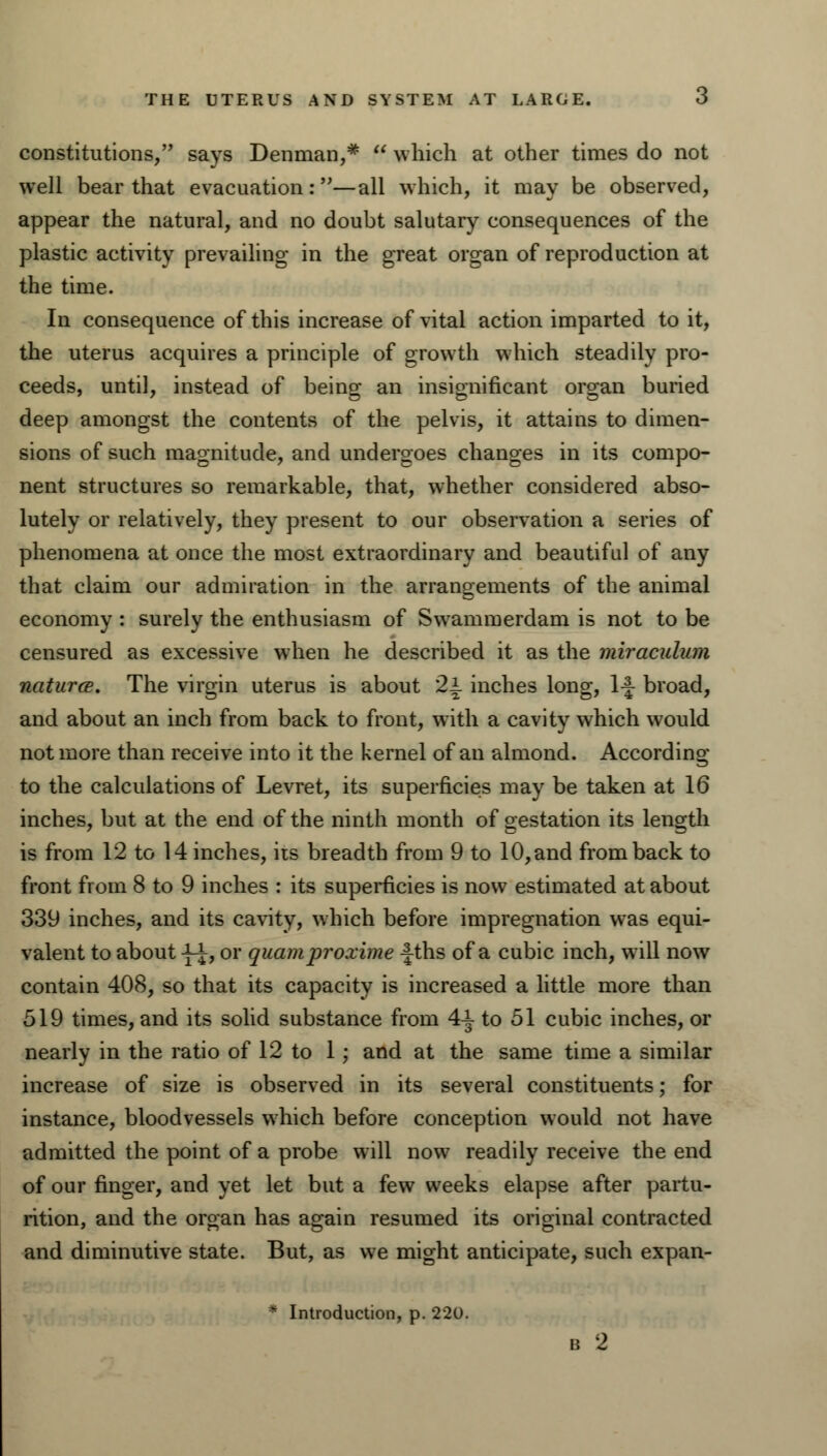 THE UTERUS AND SYSTEM AT LARGE. O constitutions, says Denman,*  which at other times do not well bear that evacuation:—all which, it may be observed, appear the natural, and no doubt salutary consequences of the plastic activity prevailing in the great organ of reproduction at the time. In consequence of this increase of vital action imparted to it, the uterus acquires a principle of growth which steadily pro- ceeds, until, instead of being an insignificant organ buried deep amongst the contents of the pelvis, it attains to dimen- sions of such magnitude, and undergoes changes in its compo- nent structures so remarkable, that, whether considered abso- lutely or relatively, they present to our observation a series of phenomena at once the most extraordinary and beautiful of any that claim our admiration in the arrangements of the animal economy : surely the enthusiasm of Swammerdam is not to be censured as excessive when he described it as the miraculum naturce. The virgin uterus is about 2i inches long, \\ broad, and about an inch from back to front, with a cavity which would not more than receive into it the kernel of an almond. According to the calculations of Levret, its superficies may be taken at 16 inches, but at the end of the ninth month of gestation its length is from 12 to 14 inches, its breadth from 9 to 10, and from back to front from 8 to 9 inches : its superficies is now estimated at about 339 inches, and its cavity, which before impregnation was equi- valent to about J-i, or quamproxime -|ths of a cubic inch, will now contain 408, so that its capacity is increased a little more than 519 times, and its solid substance from 4^ to 51 cubic inches, or nearly in the ratio of 12 to 1; and at the same time a similar increase of size is observed in its several constituents; for instance, bloodvessels which before conception would not have admitted the point of a probe will now readily receive the end of our finger, and yet let but a few weeks elapse after partu- rition, and the organ has again resumed its original contracted and diminutive state. But, as we might anticipate, such expan- * Introduction, p. 220.