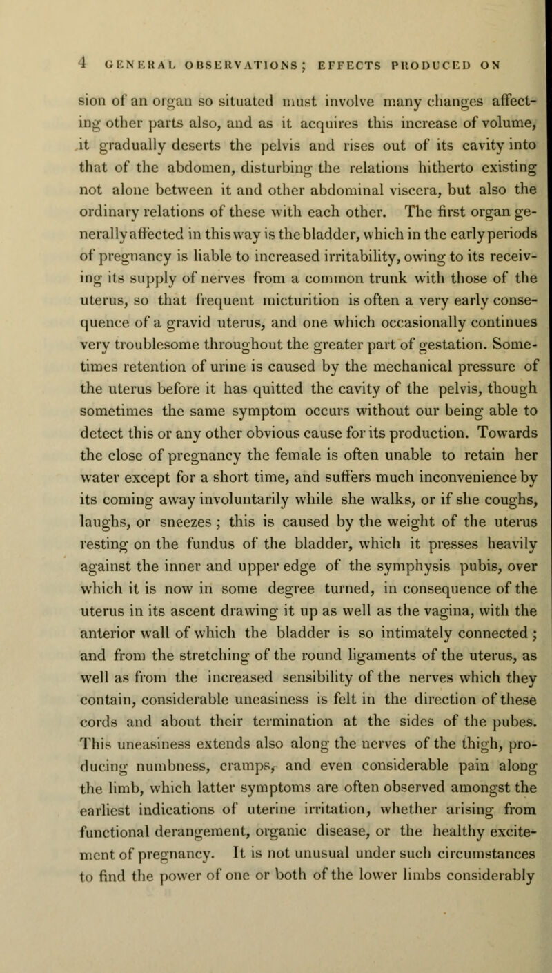 sion of an organ so situated must involve many changes affect- in.: other parts also, and as it acquires this increase of volume, it gradually deserts the pelvis and rises out of its cavity into that of the abdomen, disturbing the relations hitherto existing not alone between it and other abdominal viscera, but also the ordinary relations of these with each other. The first organ ge- nerally affected in this way is the bladder, which in the early periods of pregnancy is liable to increased irritability, owing to its receiv- ing its supply of nerves from a common trunk with those of the uterus, so that frequent micturition is often a very early conse- quence of a gravid uterus, and one which occasionally continues very troublesome throughout the greater part of gestation. Some- times retention of urine is caused by the mechanical pressure of the uterus before it has quitted the cavity of the pelvis, though sometimes the same symptom occurs without our being able to detect this or any other obvious cause for its production. Towards the close of pregnancy the female is often unable to retain her water except for a short time, and suffers much inconvenience by its coming away involuntarily while she walks, or if she coughs, laughs, or sneezes ; this is caused by the weight of the uterus resting on the fundus of the bladder, which it presses heavily against the inner and upper edge of the symphysis pubis, over which it is now in some degree turned, in consequence of the uterus in its ascent drawing it up as well as the vagina, with the anterior wall of which the bladder is so intimately connected ; and from the stretching of the round ligaments of the uterus, as well as from the increased sensibility of the nerves which they contain, considerable uneasiness is felt in the direction of these cords and about their termination at the sides of the pubes. This uneasiness extends also along the nerves of the thigh, pro- ducing numbness, cramps, and even considerable pain along the limb, which latter symptoms are often observed amongst the earliest indications of uterine irritation, whether arising from functional derangement, organic disease, or the healthy excite- ment of pregnancy. It is not unusual under such circumstances to find the power of one or both of the lower limbs considerably