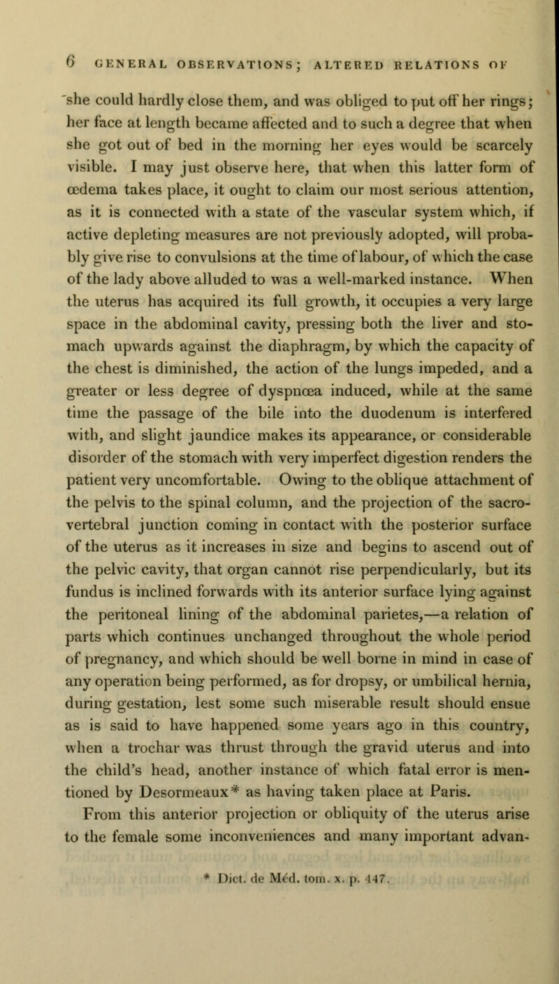 ALTERED RELATIONS OF she could hardly close them, and was obliged to put off her rings; her face at length became affected and to such a degree that when she got out of bed in the morning her eyes would be scarcely visible. I may just observe here, that when this latter form of oedema takes place, it ought to claim our most serious attention, as it is connected with a state of the vascular system which, if active depleting measures are not previously adopted, will proba- bly give rise to convulsions at the time of labour, of which the case of the lady above alluded to was a well-marked instance. When the uterus has acquired its full growth, it occupies a very large space in the abdominal cavity, pressing both the liver and sto- mach upwards against the diaphragm, by which the capacity of the chest is diminished, the action of the lungs impeded, and a greater or less degree of dyspnoea induced, while at the same time the passage of the bile into the duodenum is interfered with, and slight jaundice makes its appearance, or considerable disorder of the stomach with very imperfect digestion renders the patient very uncomfortable. Owing to the oblique attachment of the pelvis to the spinal column, and the projection of the sacro- vertebral junction coming in contact with the posterior surface of the uterus as it increases in size and begins to ascend out of the pelvic cavity, that organ cannot rise perpendicularly, but its fundus is inclined forwards with its anterior surface lying against the peritoneal lining of the abdominal parietes,—a relation of parts which continues unchanged throughout the whole period of pregnancy, and which should be well borne in mind in case of any operation being performed, as for dropsy, or umbilical hernia, during gestation, lest some such miserable result should ensue as is said to have happened some years ago in this country, when a trochar was thrust through the gravid uterus and into the child's head, another instance of which fatal error is men- tioned by Desormeaux* as having taken place at Paris. From this anterior projection or obliquity of the uterus arise to the female some inconveniences and many important advan- * Diet, de Med. torn. x. p. 147.