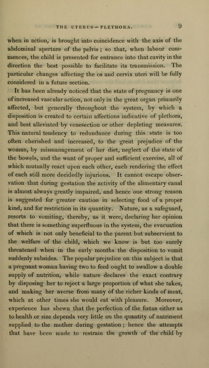 when in action, is brought into coincidence with the axis of the abdominal aperture of the pelvis ; so that, when labour com- mences, the child is presented for entrance into that cavity in the direction the best possible to facilitate its transmission. The particular changes affecting: the os and cervix uteri will be fully considered in a future section. It has been already noticed that the state of pregnancy is one of increased vascular action, not onlv in the great organ primarily affected, but generally throughout the system, by which a disposition is created to certain affections indicative of plethora, and best alleviated by venesection or other depleting measures. This natural tendency to redundance during this state is too often cherished and increased, to the great prejudice of the woman, by mismanagement of her diet, neglect of the state of the bowels, and the want of proper and sufficient exercise, all of which mutually react upon each other, each rendering the effect of each still more decidedly injurious. It cannot escape obser- vation that during gestation the activity of the alimentary canal is almost always greatly impaired, and hence one strong reason is suggested for greater caution in selecting food of a proper kind, and for restriction in its quantity. Nature, as a safeguard, resorts to vomiting, thereby, as it were, declaring her opinion that there is something superfluous in the system, the evacuation of which is not only beneficial to the parent but subservient to the welfare of the child, which we know is but too surely threatened when in the early months the disposition to vomit suddenly subsides. The popular prejudice on this subject is that a pregnant woman having two to feed ought to swallow a double supply of nutrition, while nature declares the exact contrary by disposing her to reject a large proportion of what she takes, and making her averse from many of the richer kinds of meat, which at other times she would eat with pleasure. Moreover, experience has shewn that the perfection of the foetus either as to health or size depends very little on the quantity of nutriment supplied to the mother during gestation ; hence the attempts that have been made to restrain the growth of the child by