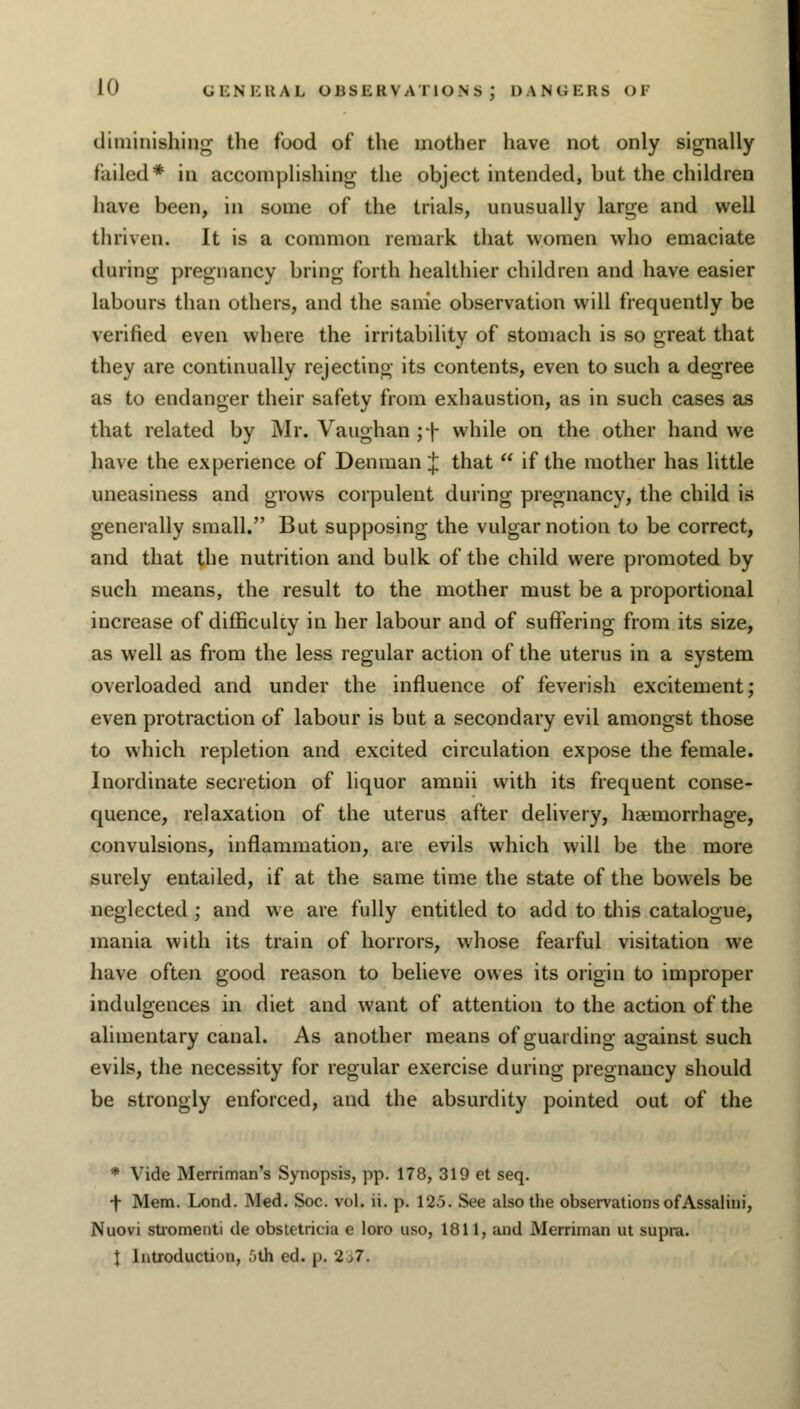 diminishing the food of the mother have not only signally failed* in accomplishing the object intended, but the children have been, in some of the trials, unusually large and well thriven. It is a common remark that women who emaciate during pregnancy bring forth healthier children and have easier labours than others, and the same observation will frequently be verified even where the irritability of stomach is so great that they are continually rejecting its contents, even to such a degree as to endanger their safety from exhaustion, as in such cases as that related by Mr. Vaughan ;f while on the other hand we have the experience of Denman $ that  if the mother has little uneasiness and grows corpulent during pregnancy, the child is generally small. But supposing the vulgar notion to be correct, and that the nutrition and bulk of the child were promoted by such means, the result to the mother must be a proportional increase of difficulcy in her labour and of suffering from its size, as well as from the less regular action of the uterus in a system overloaded and under the influence of feverish excitement; even protraction of labour is but a secondary evil amongst those to which repletion and excited circulation expose the female. Inordinate secretion of liquor amnii with its frequent conse- quence, relaxation of the uterus after delivery, haemorrhage, convulsions, inflammation, are evils which will be the more surely entailed, if at the same time the state of the bowels be neglected ; and we are fully entitled to add to this catalogue, mania with its train of horrors, whose fearful visitation we have often good reason to believe owes its origin to improper indulgences in diet and want of attention to the action of the alimentary canal. As another means of guarding against such evils, the necessity for regular exercise during pregnancy should be strongly enforced, and the absurdity pointed out of the * Vide Merriman's Synopsis, pp. 178, 319 et seq. •f Mem. Lond. Med. Soc. vol. ii. p. 125. See also the observations of Assalini, Nuovi stromenti de obstetricia e loro uso, 1811, and Merriman ut supra. t Introduction, 5th ed. p. 2,7.