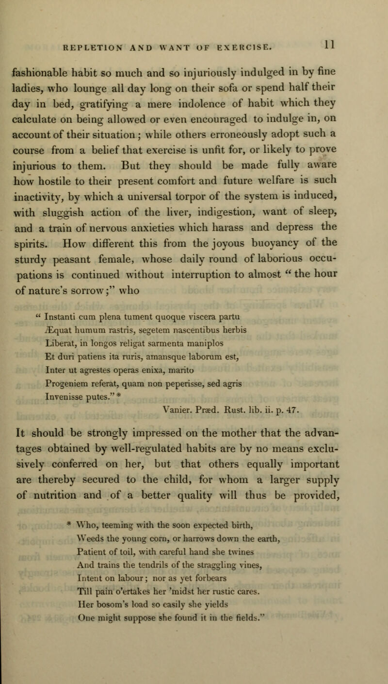 REPLETION AND WANT OF EXERCISE. fashionable habit so much and so injuriously indulged in by fine ladies, who lounge all day long on their sofa or spend half their day in bed, gratifying a mere indolence of habit which they calculate on being allowed or even encouraged to indulge in, on account of their situation ; while others erroneously adopt such a course from a belief that exercise is unfit for, or likely to prove injurious to them. But they should be made fully aware how hostile to their present comfort and future welfare is such inactivity, by which a universal torpor of the system is induced, with sluggish action of the liver, indigestion, want of sleep, and a train of nervous anxieties which harass and depress the spirits. How different this from the joyous buoyancy of the sturdy peasant female, whose daily round of laborious occu- pations is continued without interruption to almost  the hour of nature's sorrow; who  Instanti cam plena tument quoque viscera partu Xquat humum rastris, segetem nascentibus herbis Liberat, in longos religat sarmenta maniplos Et duri patiens ita ruris, amansque laborum est, Inter ut agrestes operas enixa, marito Progeniem referat, quara non peperisse, sed agris Invenisse putes. * Vanier. Praed. Rust. lib. ii. p. 47. It should be strongly impressed on the mother that the advan- tages obtained by well-regulated habits are by no means exclu- sively conferred on her, but that others equally important are thereby secured to the child, for whom a larger supply of nutrition and of a better quality will thus be provided, * Who, teeming with the soon expected birth, Weeds the young corn, or harrows down the earth, Patient of toil, with careful hand she twines And trains the tendrils of the straggling vines, Intent on labour; nor as yet forbears Till pain o'ertakes her 'midst her rustic cares. Her bosom's load so easily she yields One might suppose she found it in the fields.