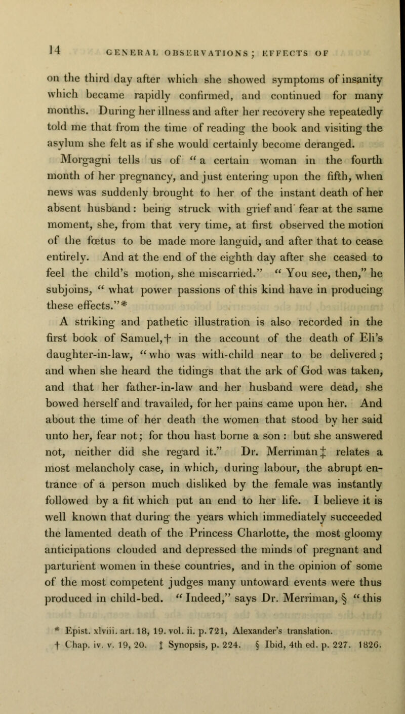 GEN ERA on the third day after which she showed symptoms of insanity which became rapidly confirmed, and continued for many months. During her illness and after her recovery she repeatedly told me that from the time of reading the book and visiting the asylum she felt as if she would certainly become deranged. Morgagni tells us of  a certain woman in the fourth month of her pregnancy, and just entering upon the fifth, when news was suddenly brought to her of the instant death of her absent husband: being struck with grief and fear at the same moment, she, from that very time, at first observed the motion of the foetus to be made more languid, and after that to cease entirely. And at the end of the eighth day after she ceased to feel the child's motion, she miscarried.  You see, then, he subjoins,  what power passions of this kind have in producing these effects.* A striking and pathetic illustration is also recorded in the first book of Samuel, f in the account of the death of Eli's daughter-in-law, who was with-child near to be delivered; and when she heard the tidings that the ark of God was taken, and that her father-in-law and her husband were dead, she bowed herself and travailed, for her pains came upon her. And about the time of her death the women that stood by her said unto her, fear not; for thou hast borne a son : but she answered not, neither did she regard it. Dr. MerrimanJ relates a most melancholy case, in which, during labour, the abrupt en- trance of a person much disliked by the female was instantly followed by a fit which put an end to her life. I believe it is well known that during the years which immediately succeeded the lamented death of the Princess Charlotte, the most gloomy anticipations clouded and depressed the minds of pregnant and parturient women in these countries, and in the opinion of some of the most competent judges many untoward events were thus produced in child-bed.  Indeed, says Dr. Merriman, § this * Epist. xlviii. art. 18, 19. vol. ii. p. 721, Alexander's translation. t C hap. iv. v. 19, 20. t Synopsis, p. 224. § Ibid, 4th ed. p. 227. 182G.