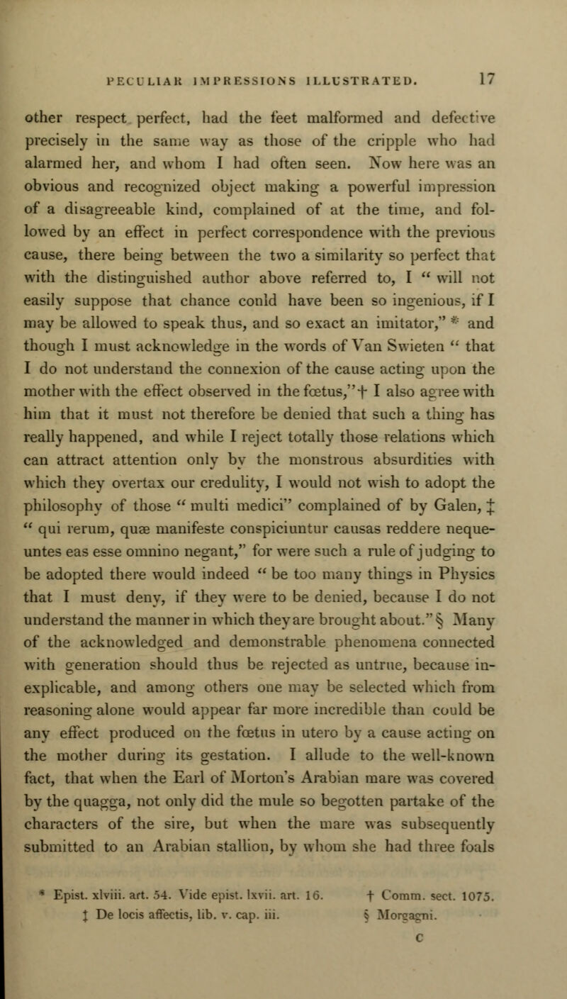 other respect perfect, had the feet malformed and defect:ve precisely in the same way as those of the cripple who had alarmed her, and whom I had often seen. Now here was an obvious and recognized object making a powerful impression of a disagreeable kind, complained of at the time, and fol- lowed by an effect in perfect correspondence with the previous cause, there being between the two a similarity so perfect that with the distinguished author above referred to, I  will not easily suppose that chance conld have been so ingenious, if I may be allowed to speak thus, and so exact an imitator, * and though I must acknowledge in the words of Van Swieten  that I do not understand the connexion of the cause acting upon the mother with the effect observed in the foetus, f I also agree with him that it must not therefore be denied that such a thing has really happened, and while I reject totally those relations which can attract attention only by the monstrous absurdities with which they overtax our credulity, I would not wish to adopt the philosophy of those  multi medici complained of by Galen, J  qui re rum, quae manifeste conspiciuntur causas reddere neque- untes eas esse omnino negant, for were such a rule of judging to be adopted there would indeed  be too many things in Physics that I must deny, if they w ere to be denied, because I do not understand the manner in which they are brought about. § Many of the acknowledged and demonstrable phenomena connected with generation should thus be rejected as untrue, because in- explicable, and among others one may be selected which from reasoning alone would appear far more incredible than could be any effect produced on the foetus in utero by a cause acting on the mother during its gestation. I allude to the well-known fact, that when the Earl of Morton's Arabian mare was covered bv the quagga, not only did the mule so begotten partake of the characters of the sire, but when the mare was subsequently submitted to an Arabian stallion, by whom she had three foals * Epist. xlviii. art. .54. Vide epist. lxvii. art. 16. t Coram, sect. 1075. I De locis aflfectis, lib. v. cap. iii. i Morcagni. C