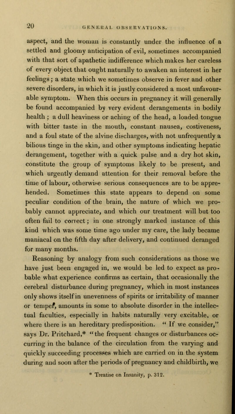 aspect, and the woman is constantly under the influence of a settled and gloomy anticipation of evil, sometimes accompanied with that sort of apathetic indifference which makes her careless of every object that ought naturally to awaken an interest in her feelings; a state which we sometimes observe in fever and other severe disorders, in which it is justly considered a most unfavour- able symptom. When this occurs in pregnancy it will generally be found accompanied by very evident derangements in bodily health ; a dull heaviness or aching of the head, a loaded tongue with bitter taste in the mouth, constant nausea, costiveness, and a foul state of the alvine discharges, with not unfrequently a bilious tinge in the skin, and other symptoms indicating hepatic derangement, together with a quick pulse and a dry hot skin, constitute the group of symptoms likely to be present, and which urgently demand attention for their removal before the time of labour, otherwise serious consequences are to be appre- hended. Sometimes this state appears to depend on some peculiar condition of the brain, the nature of which we pro- bably cannot appreciate, and which our treatment will but too often fail to correct; in one strongly marked instance of this kind which was some time ago under my care, the lady became maniacal on the fifth day after delivery, and continued deranged for many months. Reasoning by analogy from such considerations as those we have just been engaged in, we would be led to expect as pro- bable what experience confirms as certain, that occasionally the cerebral disturbance during pregnancy, which in most instances only shows itself in unevenness of spirits or irritability of manner or temper1, amounts in some to absolute disorder in the intellec- tual faculties, especially in habits naturally very excitable, or where there is an hereditary predisposition.  If we consider, says Dr. Piitchard,* the frequent changes or disturbances oc- curring in the balance of the circulation from the varying and quickly succeeding processes which are carried on in the system during and soon after the periods of pregnancy and childbirth, we * Treatise on Insanity, p. 312.