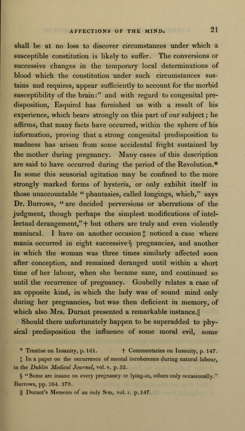 shall be at no loss to discover circumstances under which a susceptible constitution is likely to suffer. The conversions or successive changes in the temporary local determinations of blood which the constitution under such circumstances sus- tains and requires, appear sufficiently to account for the morbid susceptibility of the brain: and with regard to congenital pre- disposition, Esquirol has furnished us with a result of his experience, which bears strongly on this part of our subject; he affirms, that many facts have occurred, within the sphere of his information, proving that a strong congenital predisposition to madness has arisen from some accidental fright sustained by the mother during pregnancy. Many cases of this description are said to have occurred during the period of the Revolution.* In some this sensorial agitation may be confined to the more strongly marked forms of hysteria, or only exhibit itself in those unaccountable  phantasies, called longings, which, says Dr. Burrows,  are decided perversions or aberrations of the judgment, though perhaps the simplest modifications of intel- lectual derangement, f but others are truly and even violently maniacal. I have on another occasion J noticed a case where mania occurred in eight successive § pregnancies, and another in which the woman was three times similarly affected soon after conception, and remained deranged until within a short time of her labour, when she became sane, and continued so until the recurrence of pregnancy. Goubelly relates a case of an opposite kind, in which the lady was of sound mind only during her pregnancies, but was then deficient in memory, of which also Mrs. Durant presented a remarkable instance.|| Should there unfortunately happen to be superadded to phy- sical predisposition the influence of some moral evil, some * Treatise on Insanity, p. 161. t Commentaries on Insanity, p. 147. I In a paper on the occurrence of mental incoherence during natural labour, in the Dublin Medical Journal, vol. v. p. 52. § Some are insane on every pregnancy or lying-in, others only occasionally. Burrows, pp. 364. 378. || Durant's Memoirs of an only Son, vol. i. p. 147.