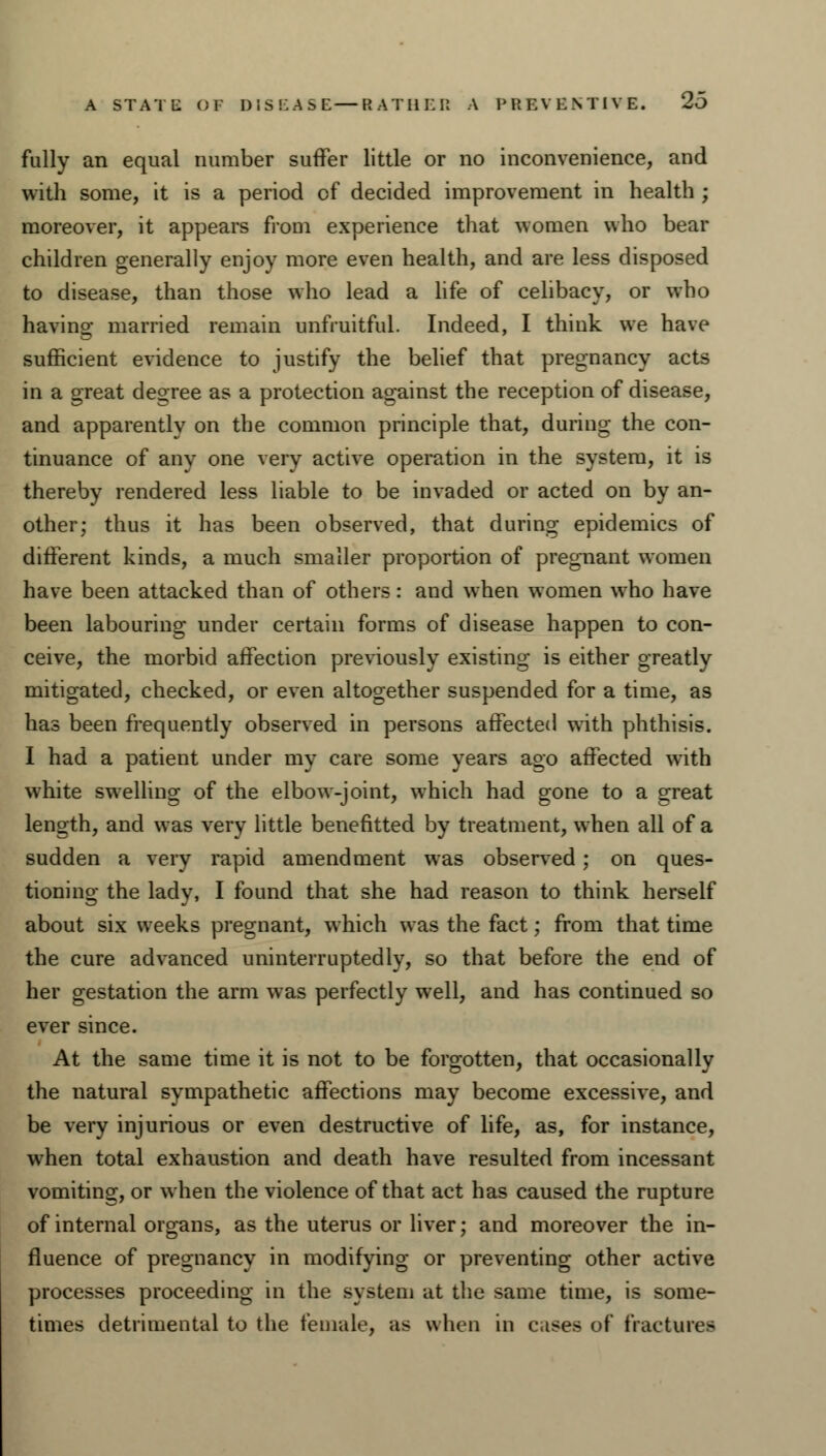 fully an equal number suffer little or no inconvenience, and with some, it is a period of decided improvement in health ; moreover, it appears from experience that women who bear children generally enjoy more even health, and are less disposed to disease, than those who lead a life of celibacy, or who having married remain unfruitful. Indeed, I think we have sufficient evidence to justify the belief that pregnancy acts in a great degree as a protection against the reception of disease, and apparently on the common principle that, during the con- tinuance of any one very active operation in the system, it is thereby rendered less liable to be invaded or acted on by an- other; thus it has been observed, that during epidemics of different kinds, a much smaller proportion of pregnant women have been attacked than of others: and when women who have been labouring under certain forms of disease happen to con- ceive, the morbid affection previously existing is either greatly mitigated, checked, or even altogether suspended for a time, as has been frequently observed in persons affected with phthisis. I had a patient under my care some years ago affected with white swelling of the elbow-joint, which had gone to a great length, and was very little benefitted by treatment, when all of a sudden a very rapid amendment was observed; on ques- tioning the lady, I found that she had reason to think herself about six weeks pregnant, which was the fact; from that time the cure advanced uninterruptedly, so that before the end of her gestation the arm was perfectly well, and has continued so ever since. At the same time it is not to be forgotten, that occasionally the natural sympathetic affections may become excessive, and be very injurious or even destructive of life, as, for instance, when total exhaustion and death have resulted from incessant vomiting, or when the violence of that act has caused the rupture of internal organs, as the uterus or liver; and moreover the in- fluence of pregnancy in modifying or preventing other active processes proceeding in the system at the same time, is some- times detrimental to the female, as when in cases of fractures