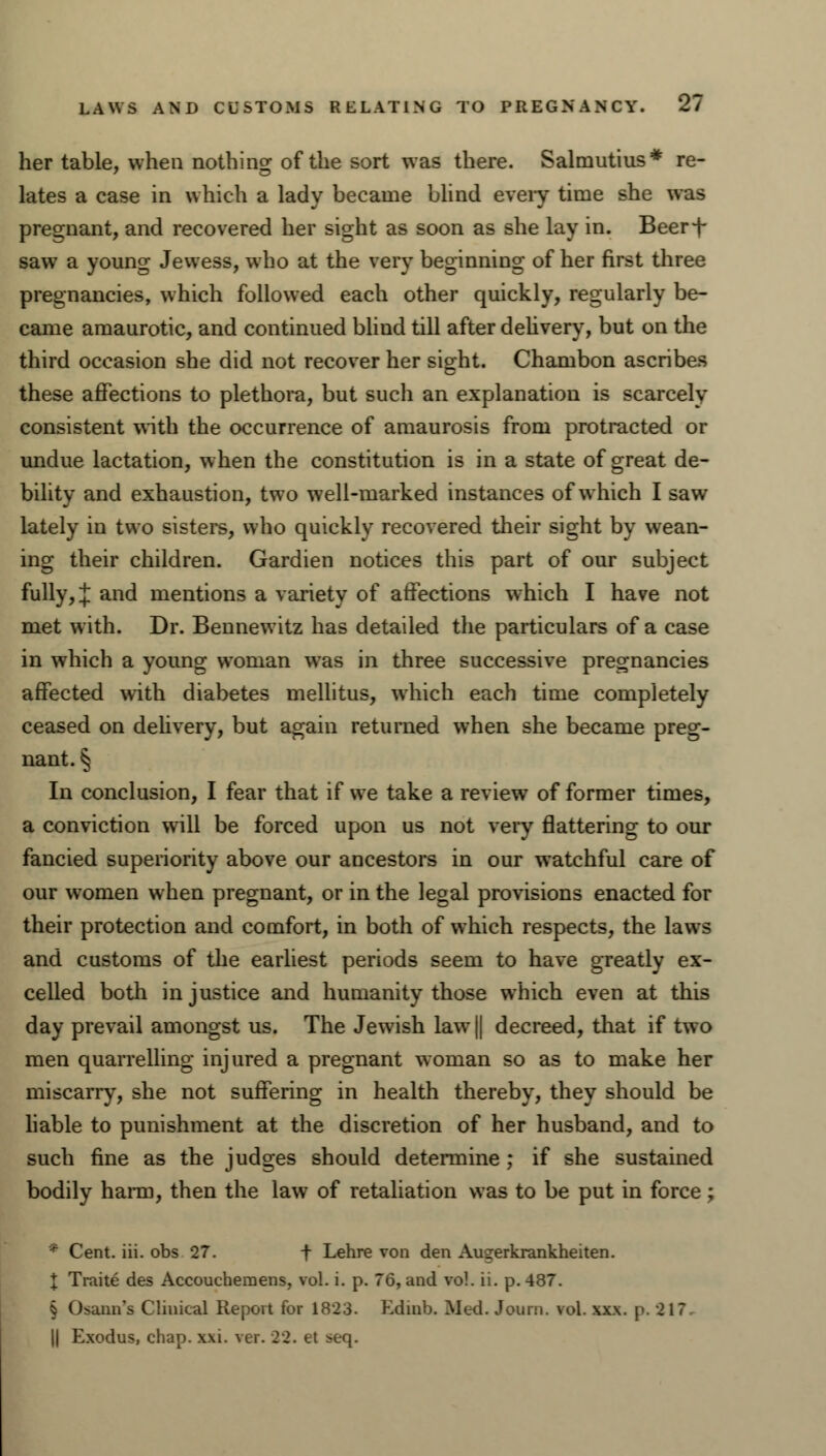 her table, when nothing of the sort was there. Salmutius* re- lates a case in which a lady became blind every time she was pregnant, and recovered her sight as soon as she lay in. Beer-f- saw a young Jewess, who at the very beginning of her first three pregnancies, which followed each other quickly, regularly be- came amaurotic, and continued blind till after delivery, but on the third occasion she did not recover her sight. Chambon ascribes these affections to plethora, but such an explanation is scarcely consistent with the occurrence of amaurosis from protracted or undue lactation, when the constitution is in a state of great de- bility and exhaustion, two well-marked instances of which I saw lately in two sisters, who quickly recovered their sight by wean- ing their children. Gardien notices this part of our subject fully, % and mentions a variety of affections which I have not met with. Dr. Bennewitz has detailed the particulars of a case in which a young woman was in three successive pregnancies affected with diabetes mellitus, which each time completely ceased on delivery, but again returned when she became preg- nant. § In conclusion, I fear that if we take a review of former times, a conviction will be forced upon us not very flattering to our fancied superiority above our ancestors in our watchful care of our women when pregnant, or in the legal provisions enacted for their protection and comfort, in both of which respects, the laws and customs of the earliest periods seem to have greatly ex- celled both injustice and humanity those which even at this day prevail amongst us. The Jewish law || decreed, that if two men quarrelling injured a pregnant woman so as to make her miscarry, she not suffering in health thereby, they should be liable to punishment at the discretion of her husband, and to such fine as the judges should determine ; if she sustained bodily harm, then the law of retaliation was to be put in force; • Cent. iii. obs 27. t Lehre von den Augerkrankheiten. \ Traite des Accouchemens, vol. i. p. 76, and vol. ii. p. 487. § Osann's Clinical Report for 1823. Edinb. Med. Journ. vol. xxx. p. 21? || Exodus, chap. xxi. ver. 22. et seq.