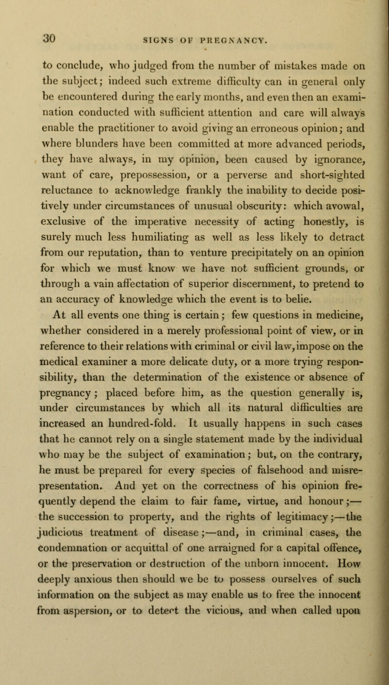 to conclude, who judged from the number of mistakes made on the subject; indeed such extreme difficulty can in general only be encountered during the early months, and even then an exami- nation conducted with sufficient attention and care will always enable the practitioner to avoid giving an erroneous opinion; and where blunders have been committed at more advanced periods, they have always, in my opinion, been caused by ignorance, want of care, prepossession, or a perverse and short-sighted reluctance to acknowledge frankly the inability to decide posi- tively under circumstances of unusual obscurity: which avowal, exclusive of the imperative necessity of acting honestly, is surely much less humiliating as well as less likely to detract from our reputation, than to venture precipitately on an opinion for which we must know we have not sufficient grounds, or through a vain affectation of superior discernment, to pretend to an accuracy of knowledge which the event is to belie. At all events one thing is certain; few questions in medicine, whether considered in a merely professional point of view, or in reference to their relations with criminal or civil law, impose on the medical examiner a more delicate duty, or a more trying respon- sibility, than the determination of the existence or absence of pregnancy ; placed before him, as the question generally is, under circumstances by which all its natural difficulties are increased an hundred-fold. It usually happens in such cases that he cannot rely on a single statement made by the individual who may be the subject of examination; but, on the contrary, he must be prepared for every species of falsehood and misre- presentation. And yet on the correctness of his opinion fre- quently depend the claim to fair fame, virtue, and honour;— the succession to property, and the lights of legitimacy;—the judicious treatment of disease;—and, in criminal cases, the condemnation or acquittal of one arraigned for a capital offence, or the preservation or destruction of the unborn innocent. How deeply anxious then should we be to possess ourselves of such information on the subject as may enable us to free the innocent from aspersion, or to detect the vicious, and when called upon