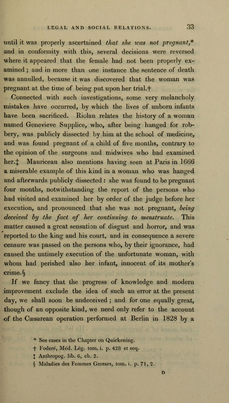 until it was properly ascertained that she was not pregnant,* and in conformity with this, several decisions were reversed where it appeared that the female had not been properly ex- amined ; and in more than one instance the sentence of death was annulled, because it was discovered that the woman was pregnant at the time of being put upon her trial.f Connected with such investigations, some very melancholy mistakes have occurred, by which the lives of unborn infants have been sacrificed. Riolan relates the history of a woman named Genevieve Supplice, who, after being hanged for rob- bery, was publicly dissected by him at the school of medicine, and was found pregnant of a child of five months, contrary to the opinion of the surgeons and midwives who had examined her.J Mauriceau also mentions having seen at Paris in 1666 a miserable example of this kind in a woman who was hanged and afterwards publicly dissected : she was found to be pregnant four months, notwithstanding the report of the persons who had visited and examined her by order of the judge before her execution, and pronounced that she was not pregnant, being deceived by the fact of her continuing to menstruate. This matter caused a great sensation of disgust and horror, and was reported to the king and his court, and in consequence a severe censure was passed on the persons who, by their ignorance, had caused the untimely execution of the unfortunate woman, with whom had perished also her infant, innocent of its mother's crime. § If we fancy that the progress of knowledge and modern improvement exclude the idea of such an error at the present day, we shall soon be undeceived ; and for one equally great, though of an opposite kind, we need only refer to the account of the Caesarean operation performed at Berlin in 1828 by a * See cases in the Chapter on Quickening. f Fodere, Med. Leg. torn. i. p. 428 et seq. X Anthropog. lib. 6, ch. 2. § Maladies des Femmes Grosses, torn. i. p. 71, 2. n