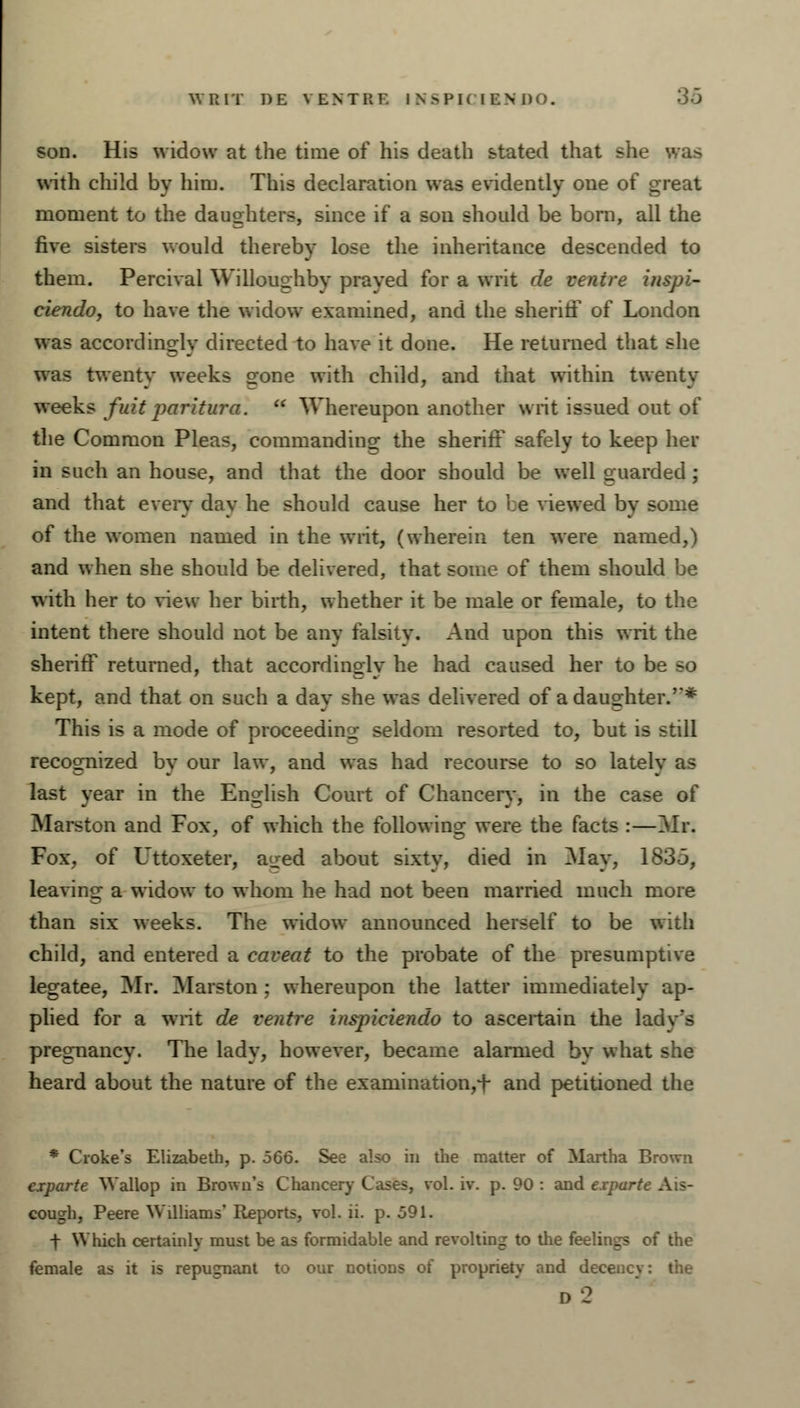 WRIT I)E VENT HE IN>PI< TEN DO. OJ son. His widow at the time of his death stated that she was with child by him. This declaration was evidently one of great moment to the daughters, since if a son should be bom, all the five sisters would thereby lose the inheritance descended to them. Percivai Willoughby prayed for a writ de venire inspi- ciendo, to have the widow examined, and the sheriff of London was accordingly directed to have it done. He returned that she was twenty weeks o-0ne with child, and that within twenty weeks firit paritura.  Whereupon another writ issued out of the Common Pleas, commanding: the sheriff safely to keep her in such an house, and that the door should be well guarded; and that every day he should cause her to be viewed by some of the women named in the writ, (wherein ten were named,) and when she should be delivered, that some of them should be with her to view her birth, whether it be male or female, to the intent there should not be any falsity. And upon this writ the sheriff returned, that accordingly he had caused her to be so kept, and that on such a day she was delivered of a daughter.''* This is a mode of proceeding seldom resorted to, but is still recognized by our law, and was had recourse to so lately as last year in the English Court of Chancer}-, in the case of Marston and Fox, of which the following were the facts :—Mr. Fox, of Uttoxeter, aoed about sixty, died in May, 1835, leaving a widow to whom he had not been married much more than six weeks. The widow announced herself to be with child, and entered a caveat to the probate of the presumptive legatee, Mr. Marston ; whereupon the latter immediately ap- plied for a writ de ventre inspiciendo to ascertain the ladv's pregnancy. The lady, however, became alarmed bv what she heard about the nature of the examination,!- and petitioned the * Croke's Elizabeth, p. 566. See also in the matter of Martha Brown ciparte Wallop in Brown's Chancery Cases, vol. iv. p. 90 : and expurt cough, Peere Williams' Reports, vol. ii. p. o91. t Which certainly must be as formidable and revolting to the feelings of the female as it is repugnant to our notions of propriety and decency: the d2