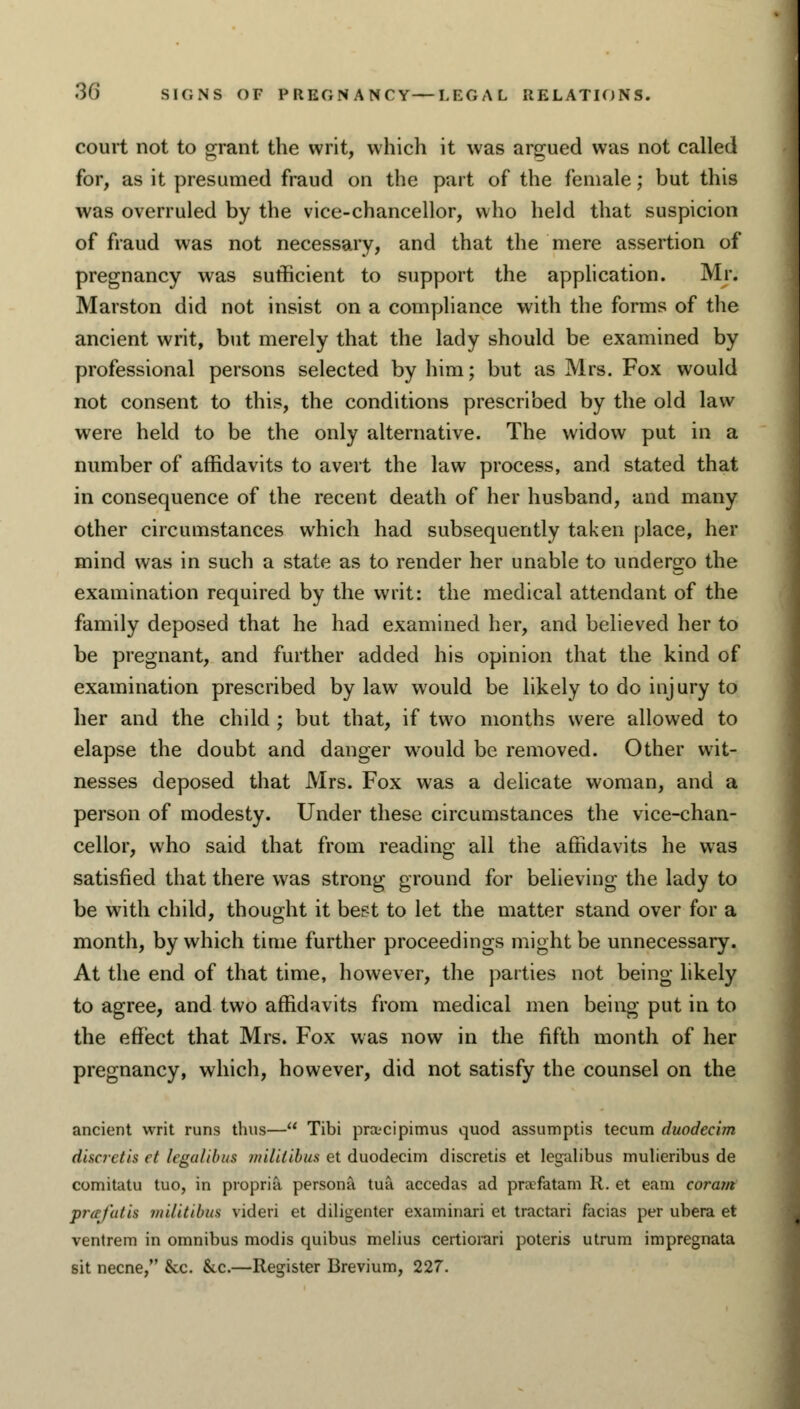 court not to grant the writ, which it was argued was not called for, as it presumed fraud on the part of the female; but this was overruled by the vice-chancellor, who held that suspicion of fraud was not necessary, and that the mere assertion of pregnancy was sufficient to support the application. Mr. Marston did not insist on a compliance with the forms of the ancient writ, but merely that the lady should be examined by professional persons selected by him; but as Mrs. Fox would not consent to this, the conditions prescribed by the old law were held to be the only alternative. The widow put in a number of affidavits to avert the law process, and stated that in consequence of the recent death of her husband, and many other circumstances which had subsequently taken place, her mind was in such a state as to render her unable to undergo the examination required by the writ: the medical attendant of the family deposed that he had examined her, and believed her to be pregnant, and further added his opinion that the kind of examination prescribed by law would be likely to do injury to her and the child ; but that, if two months were allowed to elapse the doubt and danger wrould be removed. Other wit- nesses deposed that Mrs. Fox was a delicate woman, and a person of modesty. Under these circumstances the vice-chan- cellor, who said that from reading all the affidavits he was satisfied that there was strong ground for believing the lady to be with child, thought it best to let the matter stand over for a month, by which time further proceedings might be unnecessary. At the end of that time, however, the parties not being likely to agree, and two affidavits from medical men being put in to the effect that Mrs. Fox was now in the fifth month of her pregnancy, which, however, did not satisfy the counsel on the ancient writ runs thus— Tibi prctcipimus quod assumptis tecum duodecim discretis et legalibus militibus et duodecim discretis et legalibus mulieribus de comitatu tuo, in propria persona tua accedas ad prafatam R. et earn coram prafatit militibus videri et diligenter examinari et tractari facias per ubera et ventrem in omnibus modis quibus melius certiorari poteris utrum impregnata sit necne, &c. &c.—Register Brevium, 227.
