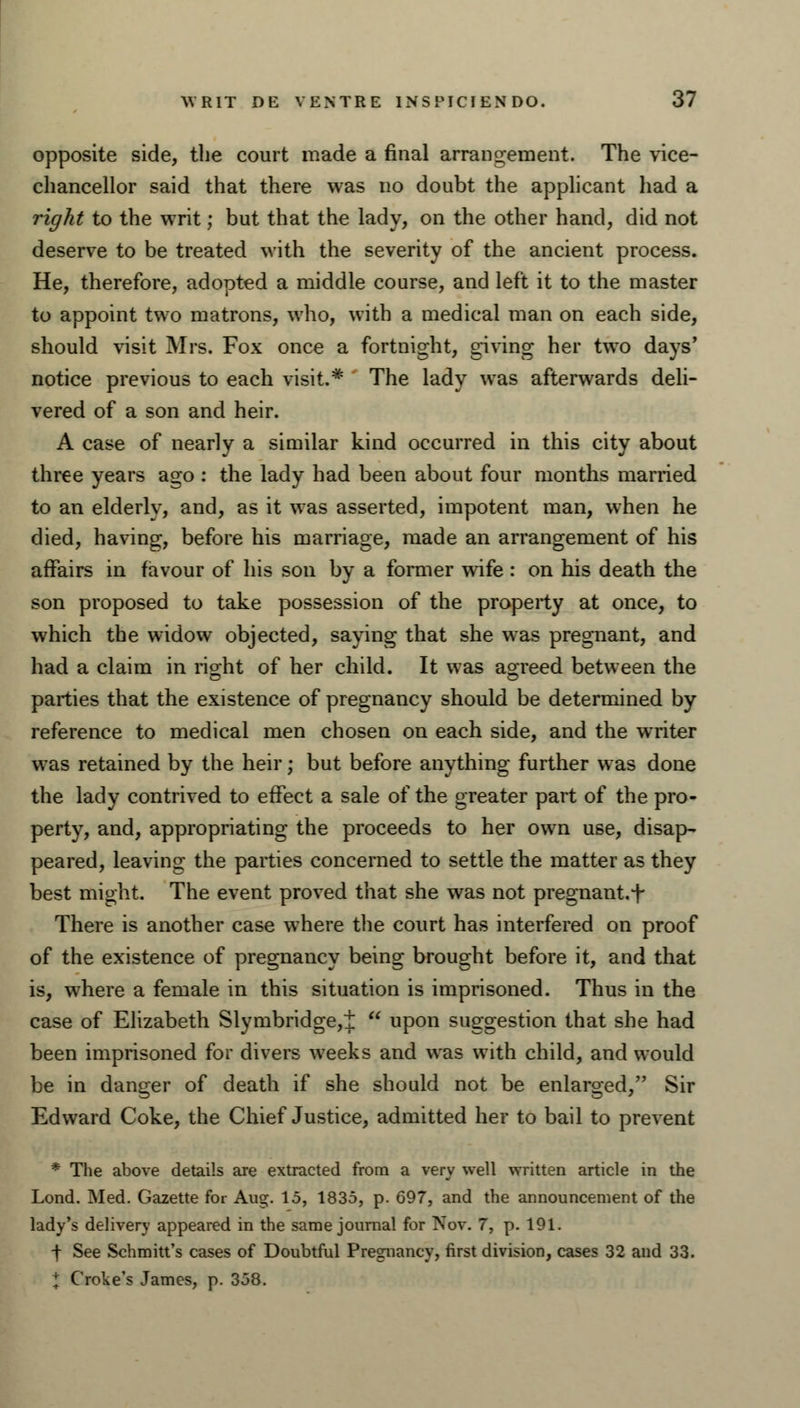 opposite side, the court made a final arrangement. The vice- chancellor said that there was no doubt the applicant had a right to the writ; but that the lady, on the other hand, did not deserve to be treated with the severity of the ancient process. He, therefore, adopted a middle course, and left it to the master to appoint two matrons, who, with a medical man on each side, should visit Mrs. Fox once a fortnight, giving her two days' notice previous to each visit.* The lady was afterwards deli- vered of a son and heir. A case of nearly a similar kind occurred in this city about three years ago : the lady had been about four months married to an elderlv, and, as it was asserted, impotent man, when he died, having, before his marriage, made an arrangement of his affairs in favour of his son by a former wife: on his death the son proposed to take possession of the property at once, to which the widow objected, saying that she was pregnant, and had a claim in rio-ht of her child. It was agreed between the parties that the existence of pregnancy should be determined by reference to medical men chosen on each side, and the writer was retained by the heir; but before anything further was done the lady contrived to effect a sale of the greater part of the pro- perty, and, appropriating the proceeds to her own use, disap- peared, leaving the parties concerned to settle the matter as they best might. The event proved that she was not pregnant, f There is another case where the court has interfered on proof of the existence of pregnancy being brought before it, and that is, where a female in this situation is imprisoned. Thus in the case of Elizabeth Slymbridge,t  upon suggestion that she had been imprisoned for divers weeks and was with child, and would be in danger of death if she should not be enlarged, Sir Edward Coke, the Chief Justice, admitted her to bail to prevent * The above details are extracted from a very well written article in the Lond. Med. Gazette for Aug. 15, 1835, p. 697, and the announcement of the lady's delivery appeared in the same journal for Nov. 7, p. 191. •f See Schmitt's cases of Doubtful Pregnancy, first division, cases 32 and 33. \ Croke's James, p. 358.