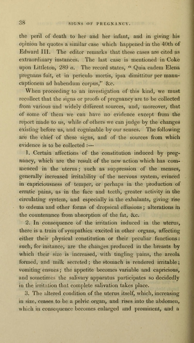 «$8 sic; n> <>i iMtr.cNA N( ^ . the peril of death to her and her infant, and in giving his opinion he quotes a similar case which happened in the 40th of Edward III. The editor remarks that these cases are cited as extraordinary instances. The last case is mentioned in Coke upon Littleton, 289 a. The record states,  Quia eadem Elena pregnans fuit, et in periculo mortis, ipsa dimittitur per manu- captionem ad habendum corpus/' &c. When proceeding to an investigation of this kind, we must recollect that the signs or proofs of pregnancy are to be collected from various and widely different sources, and, moreover, that of some of them we can have no evidence except from the report made to us, while of others we can judge by the changes existing before us, and cognizable by our senses. The following are the chief of these signs, and of the sources from which evidence is to be collected :— 1. Certain affections of the constitution induced by preg- nancy, which are the result of the new action which has com- menced in the uterus; such as suppression of the menses, generally increased irritability of the nervous system, evinced in capriciousness of temper, or perhaps in the production of erratic pains, as in the face and teeth, greater activity in the circulating system, and especially in the exhalants, giving rise to oedema and other forms of dropsical effusions; alterations m the countenance from absorption of the fat, &c. 2. In consequence of the irritation induced in the uterus, there is a train of sympathies excited in other organs, affecting either their physical constitution or their peculiar functions: such, for instance, are the changes produced in the breasts by which their size is increased, with tingling pains, the areola formed, and milk secreted; the stomach is rendered irritable; vomiting ensues; the appetite becomes variable and capricious, and sometimes the salivary apparatus participates so decidedly in the irritation that complete salivation takes place. 3. The altered condition of the uterus itself, which, increasing in size, ceases to be a pelvic organ, and rises into the abdomen, which in consequence becomes enlarged and prominent, and a