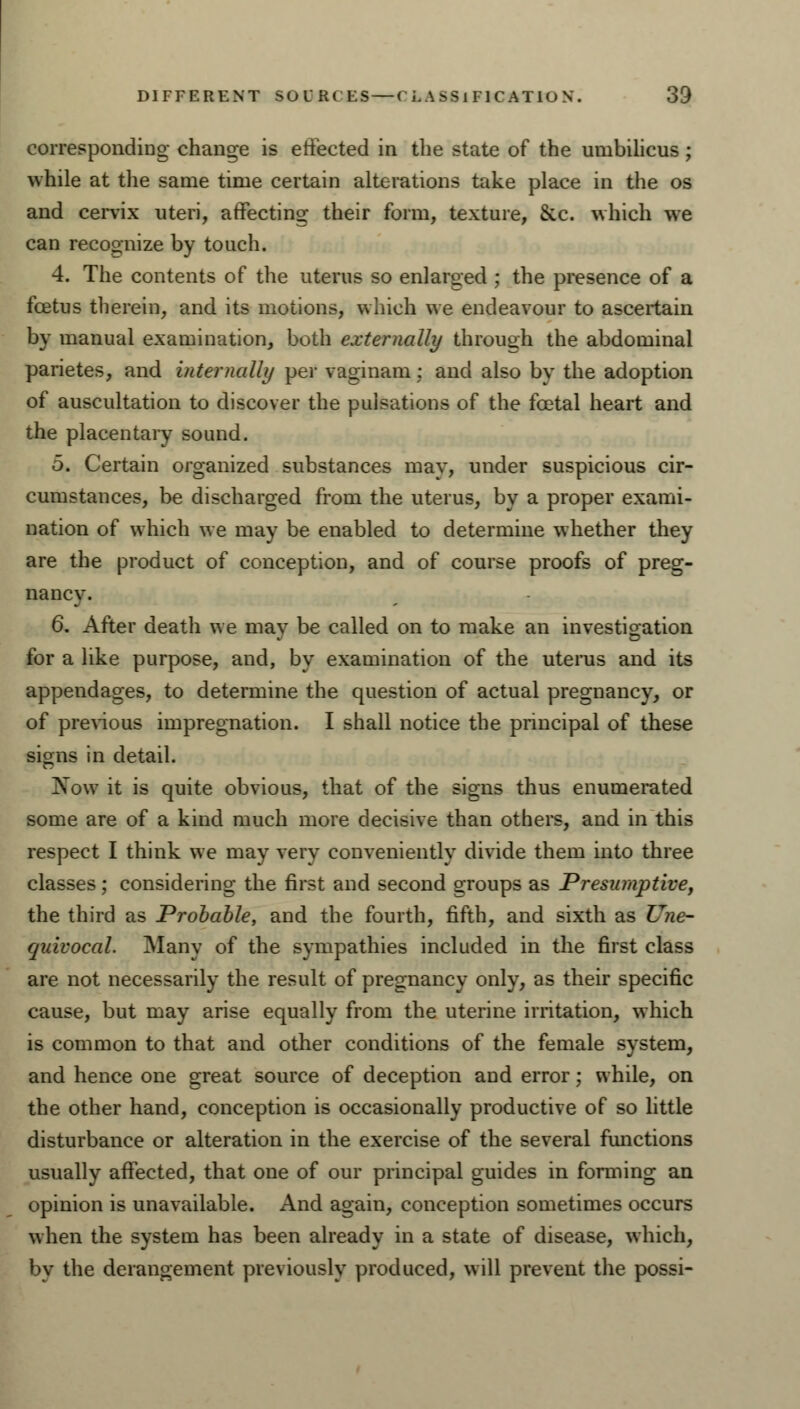 corresponding change is effected in the state of the umbilicus; while at the same time certain alterations take place in the os and cervix uteri, affecting their form, texture, &.c. which we can recognize by touch. 4. The contents of the uterus so enlarged ; the presence of a foetus therein, and its motions, which we endeavour to ascertain by manual examination, both externally through the abdominal parietes, and internally per vaginam; and also by the adoption of auscultation to discover the pulsations of the foetal heart and the placentary sound. 5. Certain organized substances mav, under suspicious cir- cumstances, be discharged from the uterus, by a proper exami- nation of which we may be enabled to determine whether they are the product of conception, and of course proofs of preg- nancy. 6. After death we may be called on to make an investigation for a like purpose, and, by examination of the uterus and its appendages, to determine the question of actual pregnancy, or of previous impregnation. I shall notice the principal of these signs in detail. Now it is quite obvious, that of the signs thus enumerated some are of a kind much more decisive than others, and in this respect I think we may very conveniently divide them into three classes; considering the first and second groups as Presumptive, the third as Probable, and the fourth, fifth, and sixth as Une- quivocal. Many of the sympathies included in the first class are not necessarily the result of pregnancy only, as their specific cause, but may arise equally from the uterine irritation, which is common to that and other conditions of the female system, and hence one great source of deception and error; while, on the other hand, conception is occasionally productive of so little disturbance or alteration in the exercise of the several functions usually affected, that one of our principal guides in forming an opinion is unavailable. And again, conception sometimes occurs when the system has been already in a state of disease, which, by the derangement previously produced, will prevent the possi-