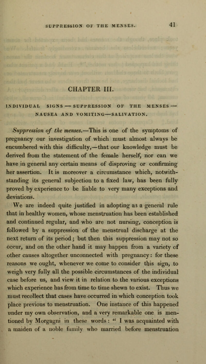 CHAPTER III. INDIVIDUAL SIGNS SUPPRESSION OF THE MENSES NAUSEA AND VOMITING — SALIVATION. Suppression of the menses.—This is one of the symptoms of pregnancy our investigation of which must almost always be encumbered with this difficulty,—that our knowledge must be derived from the statement of the female herself, nor can we have in general any certain means of disproving or confirming her assertion. It is moreover a circumstance which, notwith- standing its general subjection to a fixed law, has been fully proved by experience to be liable to very many exceptions and deviations. We are indeed quite justified in adopting as a general rule that in healthy women, whose menstruation has been established and continued regular, and who are not nursing, conception is followed by a suppression of the menstrual discharge at the next return of its period; but then this suppression may not so occur, and on the other hand it may happen from a variety of other causes altogether unconnected with pregnancy: for these reasons we ought, whenever we come to consider this sign, to weigh very fully all the possible circumstances of the individual case before us, and view it in relation to the various exceptions which experience has from time to time shewn to exist. Thus we must recollect that cases have occurred in which conception took place previous to menstruation. One instance of this happened under my own observation, and a very remarkable one is men- tioned by Morgagrii in these words :  I was acquainted with a maiden of a noble family who married before menstruation