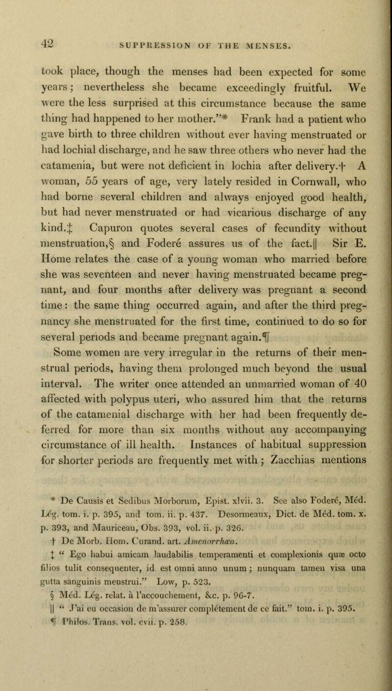 took place, though the menses had been expected for some years; nevertheless she became exceedingly fruitful. We were the less surprised at this circumstance because the same thing had happened to her mother.* Frank had a patient who gave birth to three children without ever having menstruated or had lochial discharge, and he saw three others who never had the eatamenia, but were not deficient in lochia after delivery.f A woman, 55 years of age, very lately resided in Cornwall, who had borne several children and always enjoyed good health, but had never menstruated or had vicarious discharge of any kind.J Capuron quotes several cases of fecundity without menstruation,§ and Fodere assures us of the fact.|| Sir E. Home relates the case of a young woman who married before she was seventeen and never having menstruated became preg- nant, and four months after delivery was pregnant a second time: the same thing occurred again, and after the third preg- nancy she menstruated for the first time, continued to do so for several periods and became pregnant again.^f Some women are very irregular in the returns of their men- strual periods, having them prolonged much beyond the usual interval. The writer once attended an unmarried woman of 40 affected with polypus uteri, who assured him that the returns of the catamenial discharge with her had been frequently de- ferred for more than six months without any accompanying circumstance of ill health. Instances of habitual suppression for shorter periods are frequently met with ; Zacchias mentions * De Causis et Sedibus Morborum, Epist. xlvii. 3. See also Fodere, Med. L£g. torn. i. p. 395, and torn. ii. p. 437. Desormeaux, Diet, de Med. torn. x. p. 393, and Mauriceau, Obs. 393, vol. ii. p. 326. f De Morb. Horn. Curand. art. Anicnm-rhcca. X  Ego habui amicam laudabilis temperamenti et complexionis quae octo filios tulit consequenter, id est omni anno unum ; nunquam tamen visa una gntta sanguinis menstrui. Low, p. 523. § Med. Leg. relat. a. l'accouchernent, &x. p. 9G-7. ||  J'ai eu occasion de m assurer completement de ce fait. torn. i. p. 395. U Phifos. Twins, vol. evii. p. 258.
