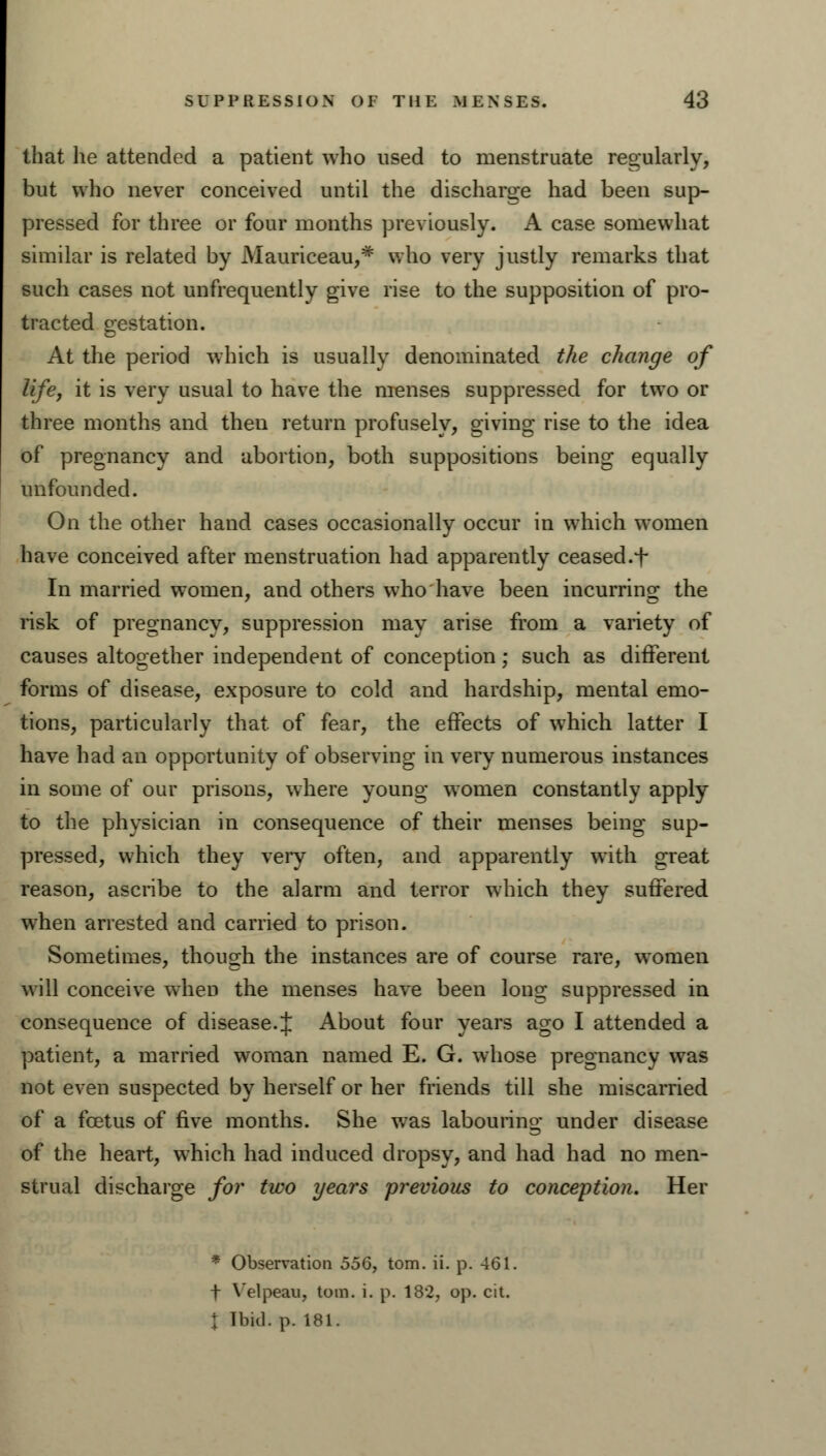 that he attended a patient who used to menstruate regularly, but who never conceived until the discharge had been sup- pressed for three or four months previously. A case somewhat similar is related by Mauriceau,# who very justly remarks that such cases not unfrequently give rise to the supposition of pro- tracted gestation. At the period which is usually denominated the change of life, it is very usual to have the menses suppressed for two or three months and then return profusely, giving rise to the idea of pregnancy and abortion, both suppositions being equally unfounded. On the other hand cases occasionally occur in which women have conceived after menstruation had apparently ceased, f In married women, and others who have been incurring the risk of pregnancy, suppression may arise from a variety of causes altogether independent of conception; such as different forms of disease, exposure to cold and hardship, mental emo- tions, particularly that of fear, the effects of which latter I have had an opportunity of observing in very numerous instances in some of our prisons, where young women constantly apply to the physician in consequence of their menses being sup- pressed, which they very often, and apparently with great reason, ascribe to the alarm and terror which they suffered when arrested and carried to prison. Sometimes, though the instances are of course rare, women will conceive when the menses have been long suppressed in consequence of disease. J About four years ago I attended a patient, a married woman named E. G. whose pregnancy was not even suspected by herself or her friends till she miscarried of a fcetus of five months. She was labouring under disease of the heart, which had induced dropsy, and had had no men- strual discharge for two years previous to conception. Her * Observation 556, torn. ii. p. 461. f Velpeau, torn. i. p. 182, op. cit. t Ibid. p. 181.