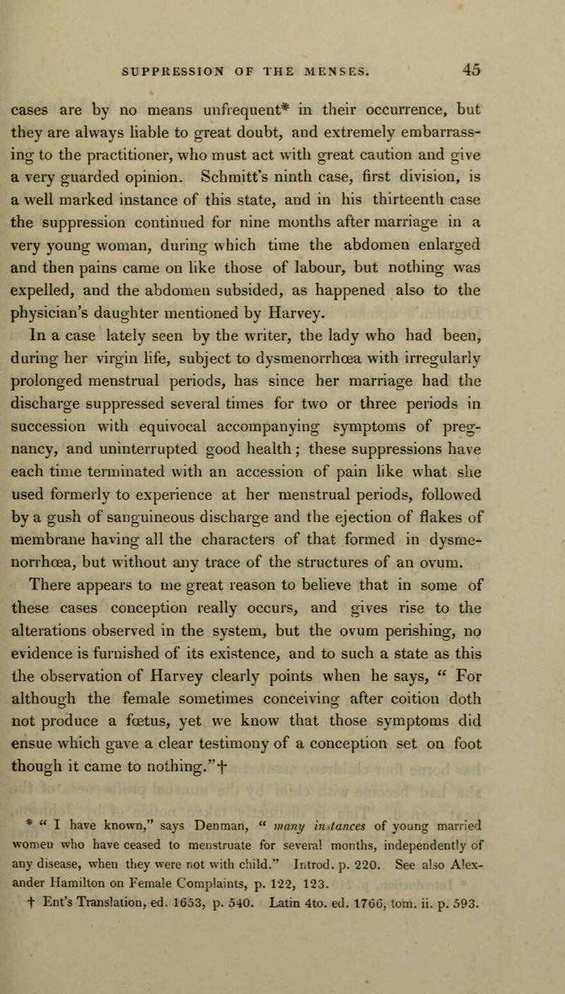 cases are by no means unfrequent* in their occurrence, but they are always liable to great doubt, and extremely embarrass- ing to the practitioner, who must act with great caution and give a very guarded opinion. Schmitt's ninth case, first division, is a well marked instance of this state, and in his thirteenth case the suppression continued for nine months after marriage in a very young woman, during which time the abdomen enlarged and then pains came on like those of labour, but nothing was expelled, and the abdomen subsided, as happened also to the physician's daughter mentioned by Harvey. In a case lately seen by the writer, the lady who had been, during her virgin life, subject to dysmenorrhea with irregularly prolonged menstrual periods, has since her marriage had the discharge suppressed several times for two or three periods in succession with equivocal accompanying symptoms of preg- nancy, and uninterrupted good health; these suppressions have each time terminated with an accession of pain like what she used formerly to experience at her menstrual periods, followed by a gush of sanguineous discharge and the ejection of flakes of membrane having all the characters of that formed in dysme- norrhcea, but without any trace of the structures of an ovum. There appears to me great reason to believe that in some of these cases conception really occurs, and gives rise to the alterations observed in the system, but the ovum perishing, no evidence is furnished of its existence, and to such a state as this the observation of Harvey clearly points when he says,  For although the female sometimes conceiving after coition doth not produce a foetus, yet we know that those symptoms did ensue which gave a clear testimony of a conception set on foot though it came to nothing, f *  I have known, says Denman,  many instances of young married women who have ceased to menstruate for several months, independently of any disease, when they were not with child. Introd. p. 220. See also Alex- ander Hamilton on Female Complaints, p. 122, 123. t Ent's Translation, ed. 1653, p. 540. Latin 4to. ed. 176G, torn. ii. p. 593.