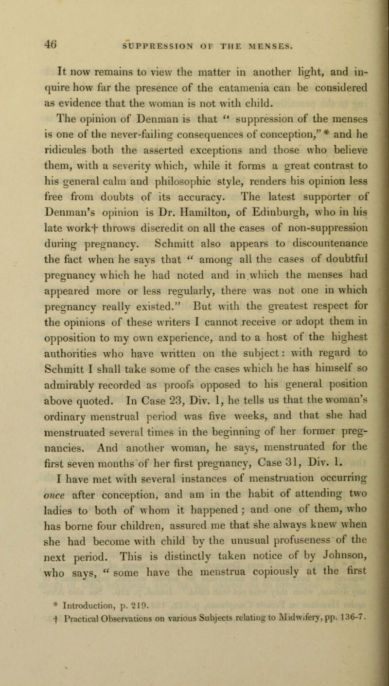 It now remains to view the matter in another light, and in- quire how far the presence of the catamenia can be considered as evidence that the woman is not with child. The opinion of Denman is that  suppression of the menses is one of the never-failing consequences of conception, # and he ridicules both the asserted exceptions and those who believe them, with a severity which, while it forms a great contrast to his general calm and philosophic style, renders his opinion less free from doubts of its accuracy. The latest supporter of Denman's opinion is Dr. Hamilton, of Edinburgh, who in his late workf throws discredit on all the cases of non-suppression during pregnancy. Schmitt also appears to discountenance the fact when he savs that  anions' all the cases of doubtful pregnancy which he had noted and in which the menses had appeared more or less regularly, there was not one in which pregnancy really existed. But with the greatest respect for the opinions of these writers I cannot receive or adopt them in opposition to my own experience, and to a host of the highest authorities who have written on the subject: with regard to Schmitt I shall take some of the cases which he has himself so admirably recorded as proofs opposed to his general position above quoted. In Case 23, Div. 1, he tells us that the woman's ordinary menstrual period was five weeks, and that she had menstruated several times in the beginning of her former preg- nancies. And another woman, he says, menstruated for the first seven months of her first pregnancy, Case 31, Div. 1. I have met with several instances of menstruation occurrini: once after conception, and am in the habit of attending two ladies to both of whom it happened ; and one of them, who has borne four children, assured me that she always knew when she had become with child by the unusual profuseness of the next period. This is distinctly taken notice of by Johnson, who says,  some have the menstrua copiously at the first ' Introduction, p. 210. -f Practical Observations on various Subjects relating to Midwifery, pp. 136-7.
