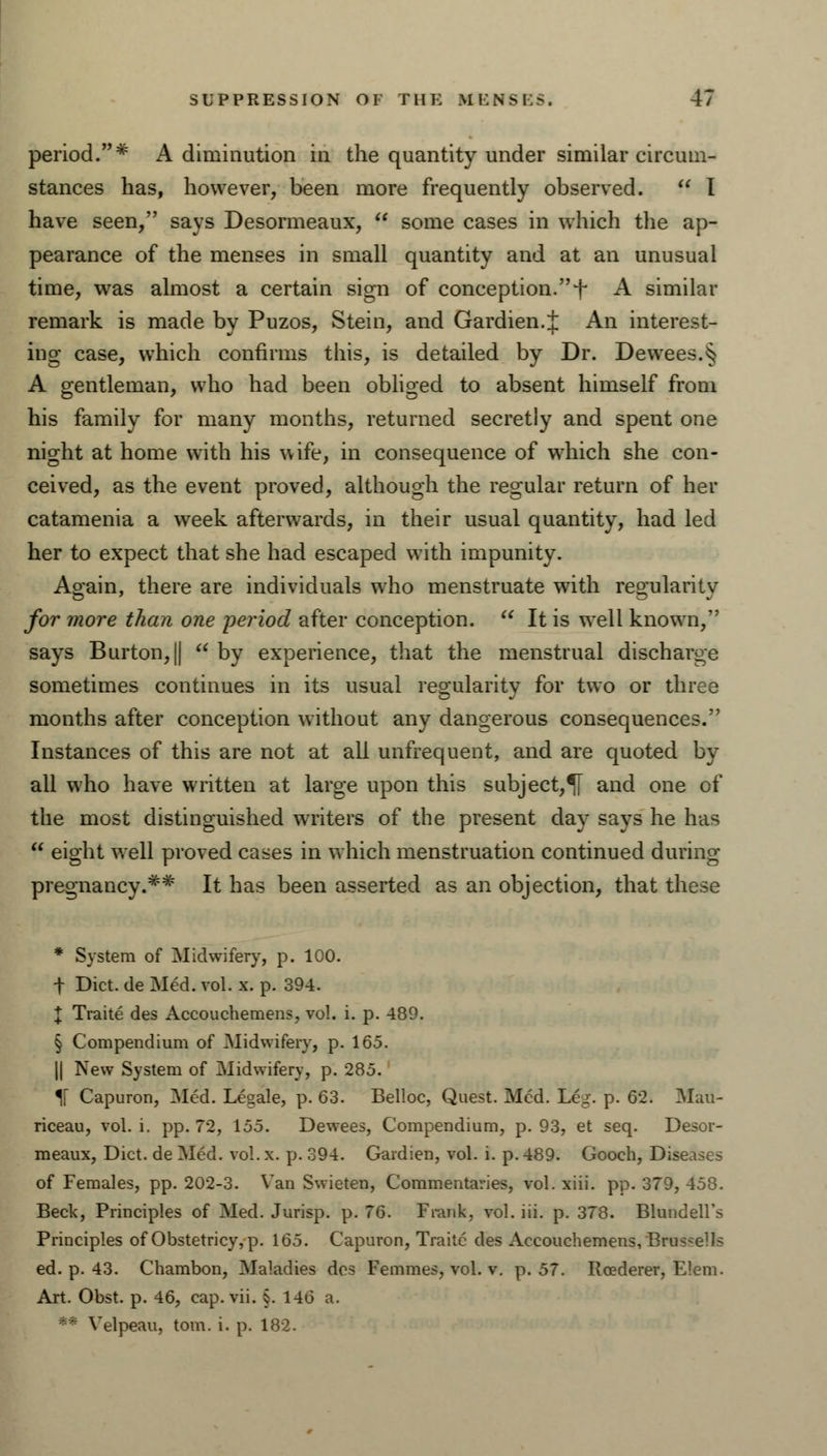 period.* A diminution in the quantity under similar circum- stances has, however, been more frequently observed.  I have seen, says Desormeaux,  some cases in which the ap- pearance of the menses in small quantity and at an unusual time, was almost a certain sign of conception. + A similar remark is made by Puzos, Stein, and Gardien.l An interest- ing case, which confirms this, is detailed by Dr. Dewees.§ A gentleman, who had been obliged to absent himself from his family for many months, returned secretly and spent one night at home with his wife, in consequence of which she con- ceived, as the event proved, although the regular return of her catamenia a week afterwards, in their usual quantity, had led her to expect that she had escaped with impunity. Again, there are individuals who menstruate with regularity for more than one period after conception.  It is well known, says Burton, ||  by experience, that the menstrual discharge sometimes continues in its usual regularity for two or three months after conception without any dangerous consequences. Instances of this are not at all unfrequent, and are quoted by all who have written at large upon this subject,^! and one of the most distinguished writers of the present day says he has  eight well proved cases in which menstruation continued during pregnancy.** It has been asserted as an objection, that these * System of Midwifery, p. 100. t Diet, de Med. vol. x. p. 394. \ Traite des Accouchemens, vol. i. p. 489. § Compendium of Midwifery, p. 165. || New System of Midwifery, p. 285. *[\ Capuron, Med. Legale, p. 63. Belloc, Quest. Med. L£g. p. 62. Mail- riceau, vol. i. pp. 72, 155. Dewees, Compendium, p. 93, et seq. Desor- meaux, Diet, de Med. vol. x. p. 394. Gardien, vol. i. p. 489. Gooch, Diseases of Females, pp. 202-3. Van Swieten, Commentaries, vol. xiii. pp. 379, 458. Beck, Principles of Med. Jurisp. p. 76. Frank, vol. iii. p. 378. Blundell's Principles of Obstetricy, p. 165. Capuron, Traite des Accouchemens, Brus-ells ed. p. 43. Chambon, Maladies des Femmes, vol. v. p. 57. Roederer, E!em. Art. Obst. p. 46, cap. vii. §. 146 a. Velpeau, torn. i. p. 182.