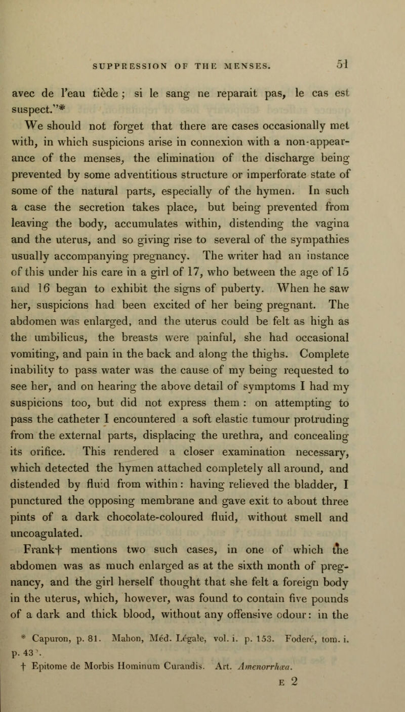 avec de Teau tiede ; si le sang ne reparait pas, le cas est suspect.* We should not forget that there are cases occasionally met with, in which suspicions arise in connexion with a non-appear- ance of the menses, the elimination of the discharge being- prevented by some adventitious structure or imperforate state of some of the natural parts, especially of the hymen. In such a case the secretion takes place, but being prevented from leaving the body, accumulates within, distending the vagina and the uterus, and so giving rise to several of the sympathies usually accompanying pregnancy. The writer had an instance of this under his care in a girl of 17, who between the age of 15 and 16 began to exhibit the signs of puberty. When he saw her, suspicions had been excited of her being pregnant. The abdomen was enlarged, and the uterus could be felt as high as the umbilicus, the breasts were painful, she had occasional vomiting, and pain in the back and along the thighs. Complete inability to pass water was the cause of my being requested to see her, and on hearing the above detail of symptoms I had my suspicions too, but did not express them : on attempting to pass the catheter I encountered a soft elastic tumour protruding from the external parts, displacing the urethra, and concealing its orifice. This rendered a closer examination necessary, which detected the hymen attached completely all around, and distended by fluid from within: having relieved the bladder, I punctured the opposing membrane and gave exit to about three pints of a dark chocolate-coloured fluid, without smell and uncoagulated. Frankf mentions two such cases, in one of which die abdomen was as much enlarged as at the sixth month of preg- nancy, and the girl herself thought that she felt a foreign body in the uterus, which, however, was found to contain five pounds of a dark and thick blood, without any offensive odour: in the * Capuron, p. 81. Mahon, Med. Legale, vol. i. p. 153. Fodeiv, torn. i. p. 43 \ f Epitome de Morbis Hominum Curandis. Art. Amenorrhea.