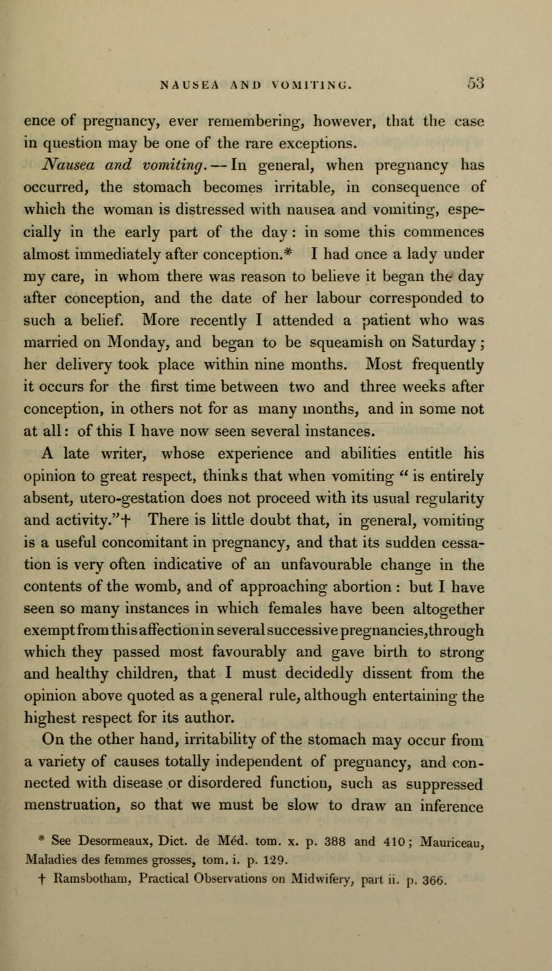 ence of pregnancy, ever remembering, however, that the case in question may be one of the rare exceptions. Nausea and vomiting. — In general, when pregnancy has occurred, the stomach becomes irritable, in consequence of which the woman is distressed with nausea and vomiting, espe- cially in the early part of the day: in some this commences almost immediately after conception.* I had once a lady under my care, in whom there was reason to believe it began the day after conception, and the date of her labour corresponded to such a belief. More recently I attended a patient who was married on Monday, and began to be squeamish on Saturday ; her delivery took place within nine months. Most frequently it occurs for the first time between two and three weeks after conception, in others not for as many months, and in some not at all: of this I have now seen several instances. A late writer, whose experience and abilities entitle his opinion to great respect, thinks that when vomiting  is entirely absent, utero-gestation does not proceed with its usual regularity and activity.f There is little doubt that, in general, vomiting is a useful concomitant in pregnancy, and that its sudden cessa- tion is very often indicative of an unfavourable change in the contents of the womb, and of approaching abortion : but I have seen so many instances in which females have been altogether exempt from this affection in several successive pregnancies,thro ugh which they passed most favourably and gave birth to strong and healthy children, that I must decidedly dissent from the opinion above quoted as a general rule, although entertaining the highest respect for its author. On the other hand, irritability of the stomach may occur from a variety of causes totally independent of pregnancy, and con- nected with disease or disordered function, such as suppressed menstruation, so that we must be slow to draw an inference * See Desormeaux, Diet, de Med. torn. x. p. 388 and 410; Mauriceau, Maladies des femmes grosses, torn. i. p. 129. f Ramsbotham, Practical Observations on Midwifery, part ii. p. 366.