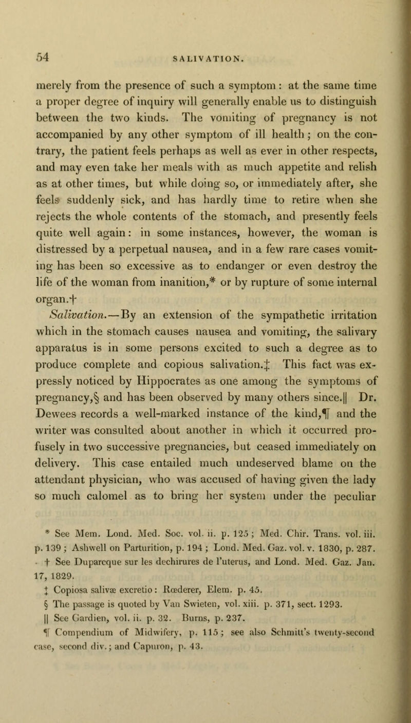 FA SALIVATION. merely from the presence of such a symptom: at the same time a proper degree of inquiry will generally enable us to distinguish between the two kinds. The vomiting of pregnancy is not accompanied by any other symptom of ill health ; on the con- trary, the patient feels perhaps as well as ever in other respects, and may even take her meals with as much appetite and relish as at other times, but while doing so, or immediately after, she feels suddenly sick, and has hardly time to retire when she rejects the whole contents of the stomach, and presently feels quite well again: in some instances, however, the woman is distressed by a perpetual nausea, and in a few rare cases vomit- ing has been so excessive as to endanger or even destroy the life of the woman from inanition,# or by rupture of some internal organ, f Salivation.—By an extension of the sympathetic irritation which in the stomach causes nausea and vomiting, the salivary apparatus is in some persons excited to such a degree as to produce complete and copious salivation.;}; This fact was ex- pressly noticed by Hippocrates as one among the symptoms of pregnancy,^ and has been observed by many others since.|| Dr. Dewees records a well-marked instance of the kind,U and the writer was consulted about another in which it occurred pro- fusely in two successive pregnancies, but ceased immediately on delivery. This case entailed much undeserved blame on the attendant physician, who was accused of having given the lady so much calomel as to bring her system under the peculiar • See Mem. Load. Med. Soc. vol. ii. p. 125; Med. Chir. Trans, vol. iii. p. 139 ; Ashwell on Parturition, p. 194 ; Lond. Med. Gaz. vol. v. 1830, p. 287. t See Duparcque sur les dechirures de l'uterus, and Lond. Med. Gaz. Jan. 17, 1829. I Copiosa saliva; excretio: Roederer, Elem. p. 45. § The passage is quoted by Van Svvieten, vol. xiii. p. 371, sect. 1293. || See Gardien, vol. ii. p. 32. Burns, p. 237. ]\ Compendium of Midwifery, p. 115; see also Schniitt's twenty-second case, second div.j and Capuroa, p. 43.