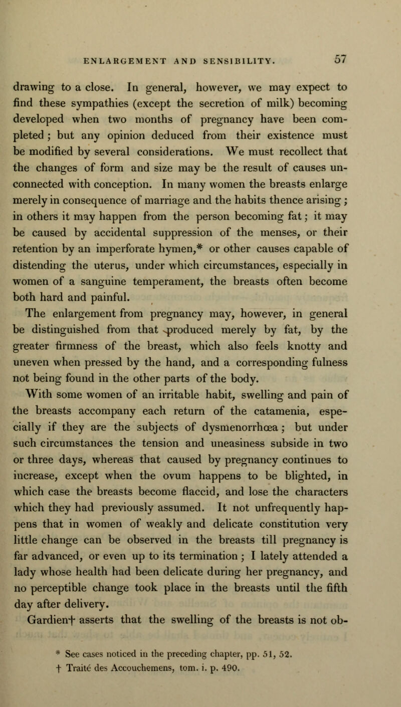 drawing to a close. In general, however, we may expect to find these sympathies (except the secretion of milk) becoming developed when two months of pregnancy have been com- pleted ; but any opinion deduced from their existence must be modified by several considerations. We must recollect that the changes of form and size may be the result of causes un- connected with conception. In many women the breasts enlarge merely in consequence of marriage and the habits thence arising ; in others it may happen from the person becoming fat; it may be caused by accidental suppression of the menses, or their retention by an imperforate hymen,* or other causes capable of distending the uterus, under which circumstances, especially in women of a sanguine temperament, the breasts often become both hard and painful. The enlargement from pregnancy may, however, in general be distinguished from that ^produced merely by fat, by the greater firmness of the breast, which also feels knotty and uneven when pressed by the hand, and a corresponding fulness not being found in the other parts of the body. With some women of an irritable habit, swelling and pain of the breasts accompany each return of the catamenia, espe- cially if they are the subjects of dysmenorrhcea; but under such circumstances the tension and uneasiness subside in two or three days, whereas that caused by pregnancy continues to increase, except when the ovum happens to be blighted, in which case the breasts become flaccid, and lose the characters which they had previously assumed. It not unfrequently hap- pens that in women of weakly and delicate constitution very little change can be observed in the breasts till pregnancy is far advanced, or even up to its termination ; I lately attended a lady whose health had been delicate during her pregnancy, and no perceptible change took place in the breasts until the fifth day after delivery. Gardienf asserts that the swelling of the breasts is not ob- * See cases noticed in the preceding chapter, pp. 51, 52. t Traitc des Accouchemens, torn. i. p. 490.