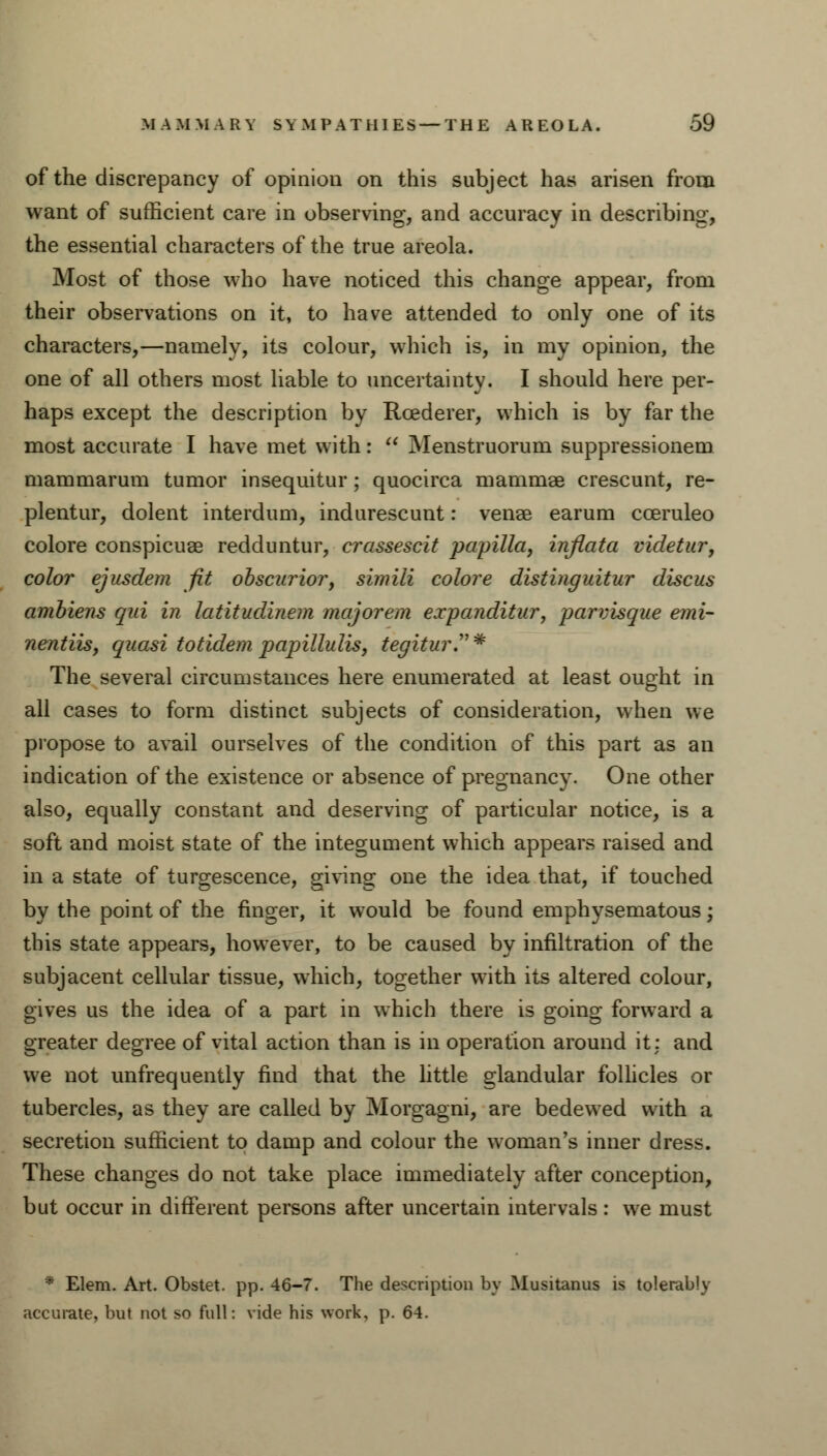 of the discrepancy of opinion on this subject has arisen from want of sufficient care in observing, and accuracy in describing-, the essential characters of the true areola. Most of those who have noticed this change appear, from their observations on it, to have attended to only one of its characters,—namely, its colour, which is, in my opinion, the one of all others most liable to uncertainty. I should here per- haps except the description by Rcederer, which is by far the most accurate I have met with:  Menstruorum suppressionem mammarum tumor insequitur ; quocirca mammae crescunt, re- plentur, dolent interdum, indurescunt: venae earum cceruleo colore conspicuae redduntur, crassescit papilla, inflata videtur, color ejusdem fit obscurior, simili colore distinguitur discus ambiens qui in latitudinem majorem expanditur, parvisque emi- nentiis, quasi totidem papillulis, tegiturT* The several circumstances here enumerated at least ought in all cases to form distinct subjects of consideration, when we propose to avail ourselves of the condition of this part as an indication of the existence or absence of pregnancy. One other also, equally constant and deserving of particular notice, is a soft and moist state of the integument which appears raised and in a state of turgescence, giving one the idea that, if touched by the point of the finger, it would be found emphysematous; this state appears, however, to be caused by infiltration of the subjacent cellular tissue, which, together with its altered colour, gives us the idea of a part in which there is going forward a greater degree of vital action than is in operation around it: and we not unfrequently find that the little glandular follicles or tubercles, as they are called by Morgagni, are bedewed with a secretion sufficient to damp and colour the woman's inner dress. These changes do not take place immediately after conception, but occur in different persons after uncertain intervals: we must * Elem. Art. Obstet. pp. 46-7. The description by Musitanus is tolerably accurate, but not so full: vide his work, p. 64.