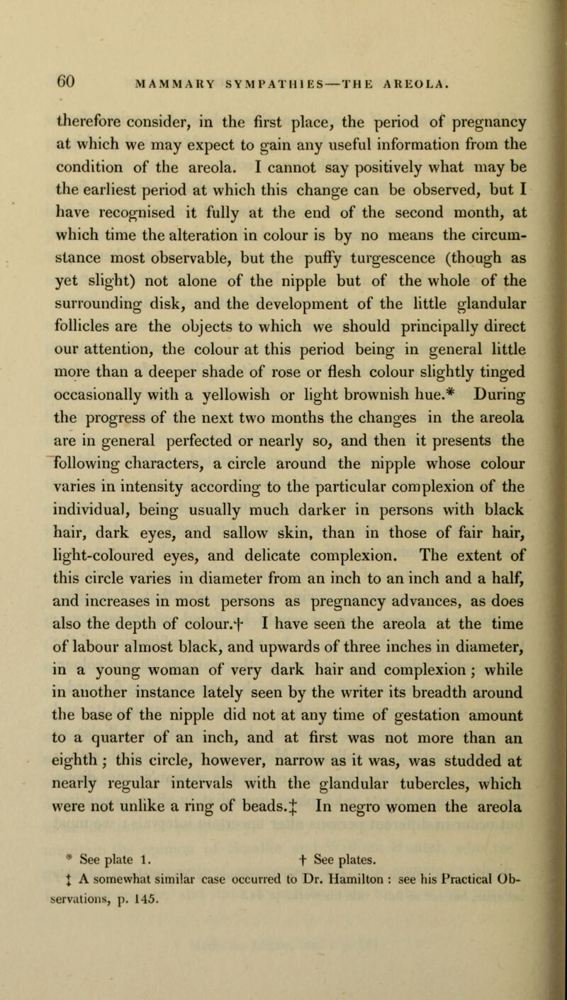 therefore consider, in the first place, the period of pregnancy at which we may expect to gain any useful information from the condition of the areola. I cannot say positively what may be the earliest period at which this change can be observed, but I have recognised it fully at the end of the second month, at which time the alteration in colour is by no means the circum- stance most observable, but the puffy turgescence (though as yet slight) not alone of the nipple but of the whole of the surrounding disk, and the development of the little glandular follicles are the objects to which we should principally direct our attention, the colour at this period being in general little more than a deeper shade of rose or flesh colour slightly tinged occasionally with a yellowish or light brownish hue.* During the progress of the next two months the changes in the areola are in general perfected or nearly so, and then it presents the following characters, a circle around the nipple whose colour varies in intensity according to the particular complexion of the individual, being usually much darker in persons with black hair, dark eyes, and sallow skin, than in those of fair hair, light-coloured eyes, and delicate complexion. The extent of this circle varies in diameter from an inch to an inch and a half, and increases in most persons as pregnancy advances, as does also the depth of colour.^ I have seen the areola at the time of labour almost black, and upwards of three inches in diameter, in a young woman of very dark hair and complexion ; while in another instance lately seen by the writer its breadth around the base of the nipple did not at any time of gestation amount to a quarter of an inch, and at first was not more than an eighth ; this circle, however, narrow as it was, was studded at nearly regular intervals with the glandular tubercles, which were not unlike a ring of beads. J In negro women the areola • See plate 1. f See plates. X A somewhat similar case occurred to Dr. Hamilton : see his Practical Ob- servations, p. 145.