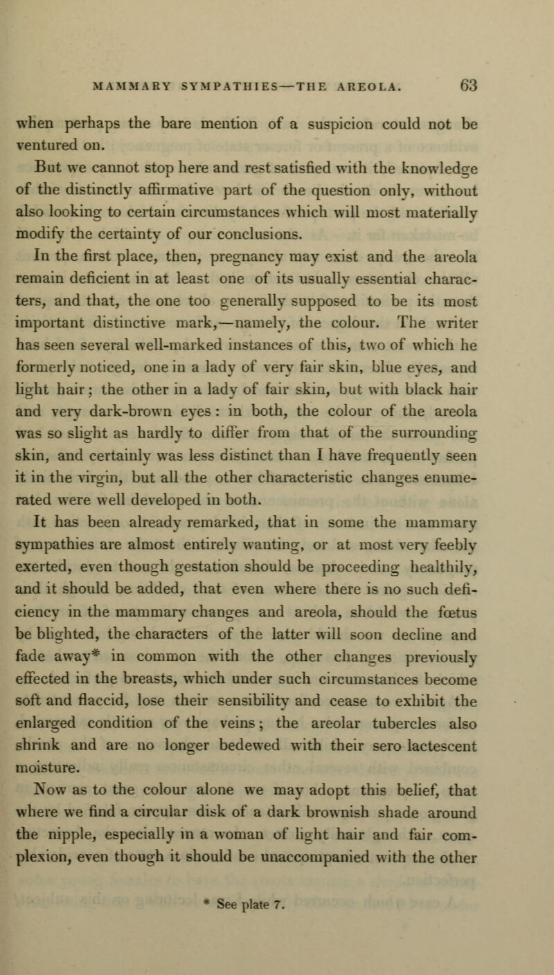 when perhaps the bare mention of a suspicion could not be ventured on. But we cannot stop here and rest satisfied with the knowledge of the distinctly affirmative part of the question onlv, without also looking to certain circumstances which will most materially modify the certainty of our conclusions. In the first place, then, pregnancy may exist and the areola remain deficient in at least one of its usually essential charac- ters, and that, the one too generally supposed to be its most important distinctive mark,—namely, the colour. The writer has seen several well-marked instances of this, two of which he formerly noticed, one in a lady of very fair skin, blue eves, and light hair; the other in a lady of fair skin, but with black hair and very dark-brown eyes : in both, the colour of the areola was so slight as hardly to differ from that of the surrounding skin, and certainlv was less distinct than I have frequently seen it in the virgin, but all the other characteristic changes enume- rated were well developed in both. It has been already remarked, that in some the mammary sympathies are almost entirely wanting, or at most verv feebly exerted, even though gestation should be proceeding healthily, and it should be added, that even where there is no such defi- ciency in the mammary changes and areola, should the foetus be blighted, the characters of the latter will soon decline and fade away* in common with the other changes previously eftected in the breasts, which under such circumstances become soft and flaccid, lose their sensibility and cease to exhibit the enlarged condition of the veins; the areolar tubercles also shrink and are no longer bedewed with their sero lactescent moisture. Now as to the colour alone we may adopt this belief, that where we find a circular disk of a dark brownish shade around the nipple, especially in a woman of light hair and fair com- plexion, even though it should be unaccompanied with the other