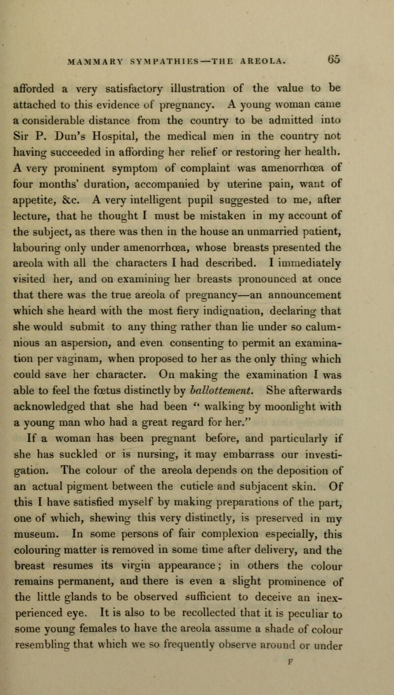 afforded a very satisfactory illustration of the value to be attached to this evidence of pregnancy. A young woman came a considerable distance from the country to be admitted into Sir P. Dun's Hospital, the medical men in the country not having succeeded in affording her relief or restoring her health. A very prominent symptom of complaint was amenorrhoea of four months' duration, accompanied by uterine pain, want of appetite, &c. A very intelligent pupil suggested to me, after lecture, that he thought I must be mistaken in my account of the subject, as there was then in the house an unmarried patient, labouring only under amenorrhoea, whose breasts presented the areola with all the characters I had described. I immediately visited her, and on examining her breasts pronounced at once that there was the true areola of pregnancy—an announcement which she heard with the most fiery indignation, declaring that she would submit to any thing rather than lie under so calum- nious an aspersion, and even consenting to permit an examina- tion per vagi nam, when proposed to her as the only thing which could save her character. On making the examination I was able to feel the foetus distinctly by ballottement. She afterwards acknowledged that she had been  walking by moonlight with a young man who had a great regard for her. If a woman has been pregnant before, and particularly if she has suckled or is nursing, it may embarrass our investi- gation. The colour of the areola depends on the deposition of an actual pigment between the cuticle and subjacent skin. Of this I have satisfied myself by making preparations of the part, one of which, shewing this very distinctly, is preserved in my museum. In some persons of fair complexion especially, this colouring matter is removed in some time after delivery, and the breast resumes its virgin appearance; in others the colour remains permanent, and there is even a slight prominence of the little glands to be observed sufficient to deceive an inex- perienced eye. It is also to be recollected that it is peculiar to some young females to have the areola assume a shade of colour resembling that which we so frequently observe around or under
