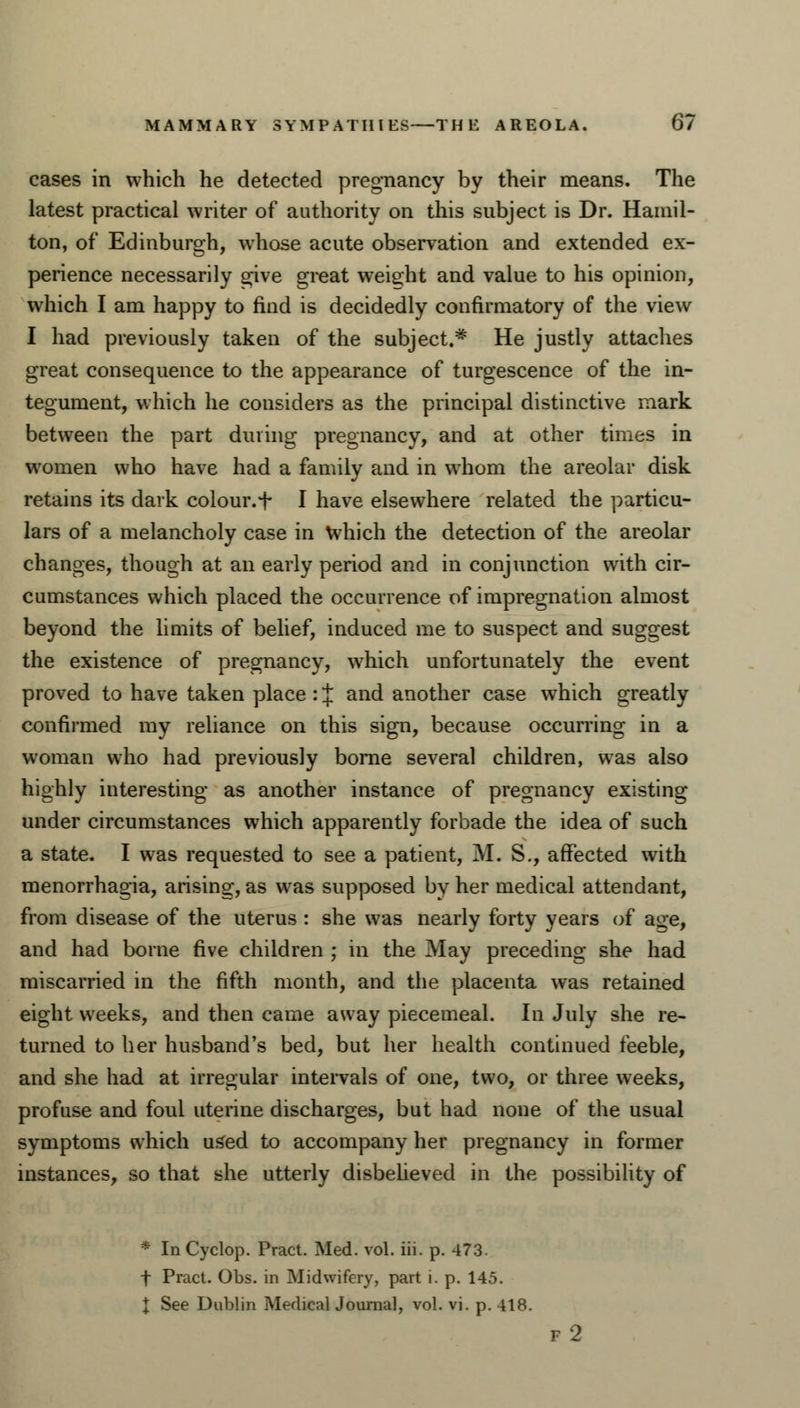 cases in which he detected pregnancy by their means. The latest practical writer of authority on this subject is Dr. Hamil- ton, of Edinburgh, whose acute observation and extended ex- perience necessarily give great weight and value to his opinion, which I am happy to find is decidedly confirmatory of the view I had previously taken of the subject.* He justly attaches great consequence to the appearance of turgescence of the in- tegument, which he considers as the principal distinctive mark between the part during pregnancy, and at other times in women who have had a family and in whom the areolar disk retains its dark colour, f I have elsewhere related the particu- lars of a melancholy case in Which the detection of the areolar changes, though at an early period and in conjunction with cir- cumstances which placed the occurrence of impregnation almost beyond the limits of belief, induced me to suspect and suggest the existence of pregnancy, which unfortunately the event proved to have taken place : J and another case which greatly confirmed my reliance on this sign, because occurring in a woman who had previously borne several children, was also highly interesting as another instance of pregnancy existing under circumstances which apparently forbade the idea of such a state. I was requested to see a patient, M. S., affected with menorrhagia, arising, as was supposed by her medical attendant, from disease of the uterus : she was nearly forty years of age, and had borne five children ; in the May preceding she had miscarried in the fifth month, and the placenta was retained eight weeks, and then came away piecemeal. In July she re- turned to her husband's bed, but her health continued feeble, and she had at irregular intervals of one, two, or three weeks, profuse and foul uterine discharges, but had none of the usual symptoms which used to accompany her pregnancy in former instances, so that she utterly disbelieved id the possibility of * In Cyclop. Pract. Med. vol. iii. p. 473. f Pract. Obs. in Midwifery, part i. p. 145. X See Dublin Medical Journal, vol. vi. p. 418. f2