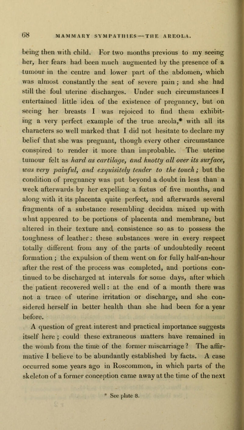 being then with child. For two months previous to my seeing her, her fears had been much augmented by the presence of a tumour in the centre and lower part of the abdomen, which was almost constantly the seat of severe pain ; and she had still the foul uterine discharges. Under such circumstances I entertained little idea of the existence of pregnancy, but on seeing her breasts I was rejoiced to find them exhibit- ing a very perfect example of the true areola,* with all its characters so well marked that I did not hesitate to declare my belief that she was pregnant, though every other circumstance conspired to render it more than improbable. The uterine tumour felt as hard as cartilage, and knotty all over its surface, was very painful, and exquisitely tender to the touch; but the condition of pregnancy was put beyond a doubt in less than a week afterwards by her expelling a foetus of five months, and along with it its placenta quite perfect, and afterwards several fragments of a substance resembling decidua mixed up with what appeared to be portions of placenta and membrane, but altered in their texture and consistence so as to possess the toughness of leather: these substances were in every respect totally different from any of the parts of undoubtedly recent formation; the expulsion of them went on for fully half-an-hour after the rest of the process was completed, and portions con- tinued to be discharged at intervals for some days, after which the patient recovered well: at the end of a month there was not a trace of uterine irritation or discharge, and she con- sidered herself in better health than she had been for a year before. A question of great interest and practical importance suggests itself here ; could these extraneous matters have remained in the womb from the time of the former miscarriage ? The affir- mative I believe to be abundantly established by facts. A case occurred some years ago in Roscommon, in which parts of the skeleton of a former conception came away at the time of the next